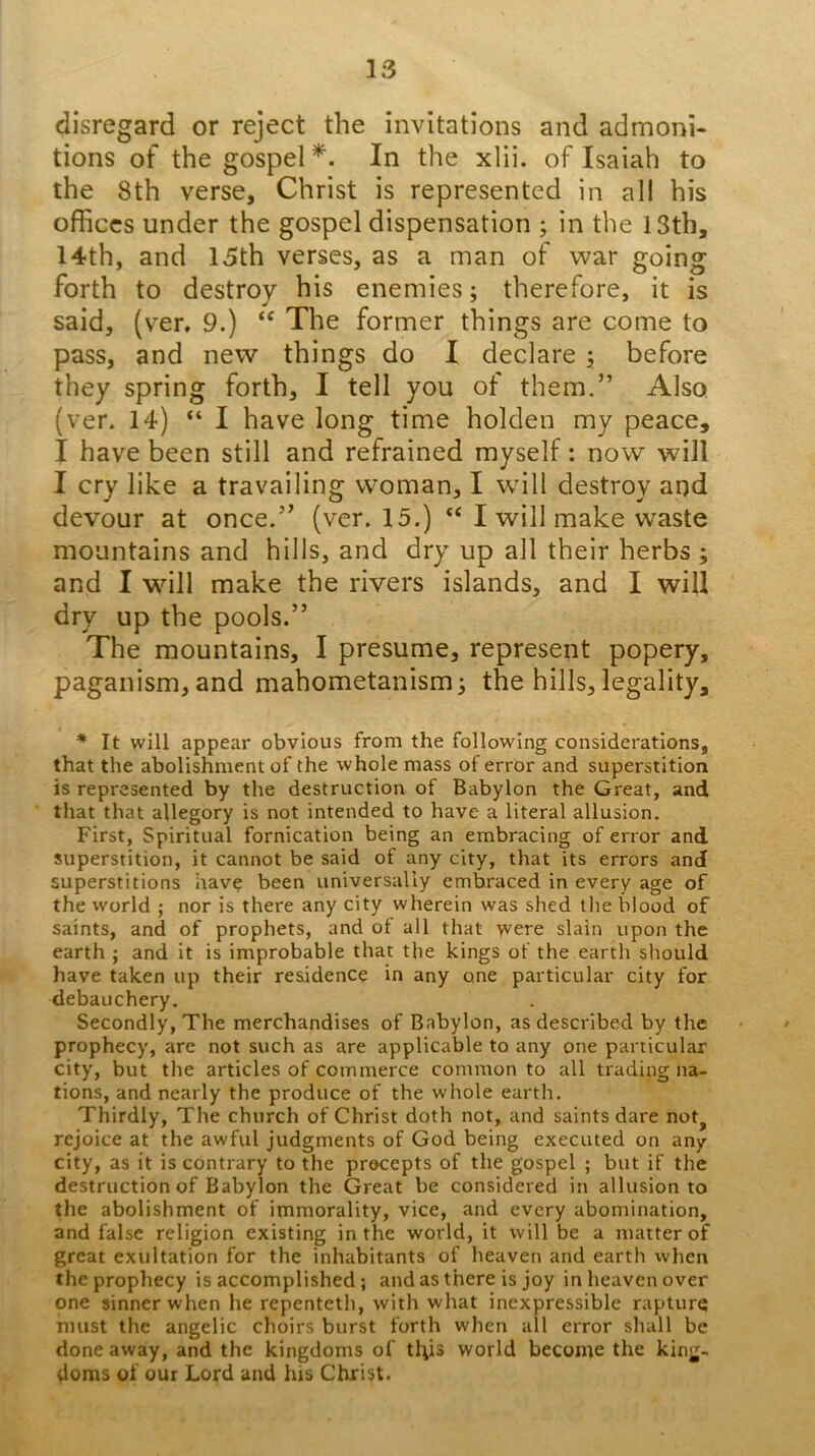 disregard or reject the invitations and admoni- tions of the gospel*. In the xlii. of Isaiah to the 8th verse, Christ is represented in all his offices under the gospel dispensation ; in the 13th, 14th, and 15th verses, as a man of war going forth to destroy his enemies; therefore, it is said, (ver, 9.) The former things are come to pass, and new things do I declare •, before they spring forth, I tell you of them.” Also (ver. 14) “I have long time holden my peace, I have been still and refrained myself: now will I cry like a travailing woman, I wdll destroy and devour at once.” (ver. 15.) “ I will make waste mountains and hills, and dry up all their herbs ; and I will make the rivers islands, and I will dry up the pools.” The mountains, I presume, represent popery, paganism, and mabometanismi the hills, legality, * It will appear obvious from the following considerations, that the abolishment of the whole mass of error and superstition is represented by the destruction of Babylon the Great, and that that allegory is not intended to have a literal allusion. First, Spiritual fornication being an embracing of error and superstition, it cannot be said of any city, that its errors and superstitions have been universally embraced in every age of the world ; nor is there any city wherein was shed the blood of saints, and of prophets, and of all that were slain upon the earth ; and it is improbable that the kings of the earth should have taken up their residence in any one particular city for debauchery. Secondly, The merchandises of Babylon, as described by the - ' prophecy, are not such as are applicable to any one particular city, but the articles of commerce common to all trading na- tions, and nearly the produce of the whole earth. Thirdly, The church of Christ doth not, and saints dare not^ rejoice at the awful judgments of God being executed on any city, as it is contrary to the precepts of the gospel ; but if the destruction of Babylon the Great be considered in allusion to the abolishment of immorality, vice, and every abomination, and false religion existing in the world, it will be a matter of great exultation for the inhabitants of heaven and earth when the prophecy is accomplished; and as there is joy in heaven over one sinner when he repenteth, with what inexpressible rapturq must the angelic choirs burst forth when all error shall be done away, and the kingdoms of tl\is world become the king- doms of our Lord and his Christ.