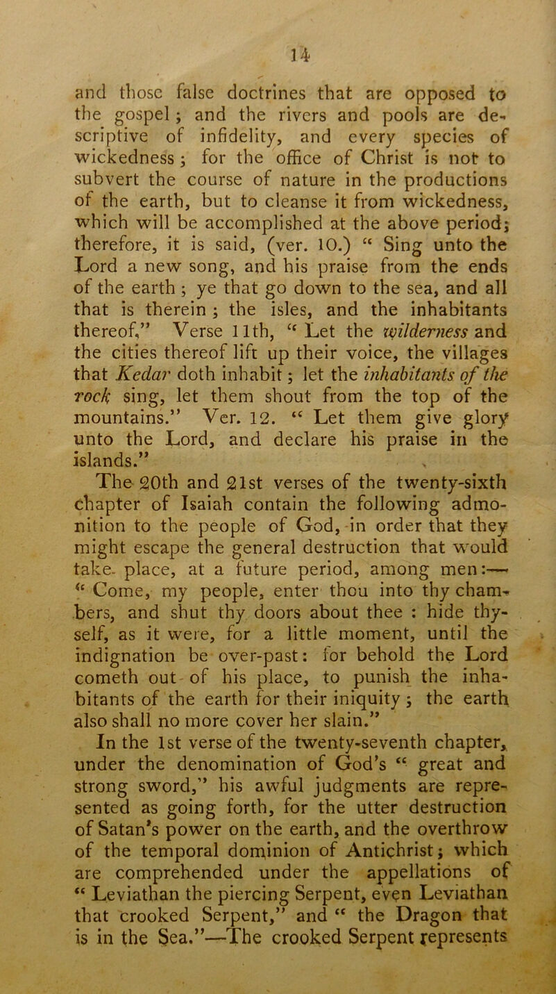 and those false doctrines that are opposed to the gospel; and the rivers and pools are de- scriptive of infidelity, and every species of wickedness ; for the office of Christ is not to subvert the course of nature in the productions of the earth, but to cleanse it from wickedness, which will be accomplished at the above period; therefore, it is said, (ver. 10.) “ Sing unto the Lord a new song, and his praise from the ends of the earth; ye that go down to the sea, and all that is therein ; the isles, and the inhabitants thereof,” Verse 11th, ‘‘Let the xmlderness znd the cities thereof lift up their voice, the villages that Kedar doth inhabit; let the inhabitants of the rock sing, let them shout from the top of the mountains.” Ver. 12. “ Let them give glory unto the Lord, and declare his praise in the islands.” The 20th and 21st verses of the twenty-sixth chapter of Isaiah contain the following admo- nition to the people of God, in order that they might escape the general destruction that would take, place, at a future period, among men:— Come, my people, enter thou into thy cham- bers, and shut thy doors about thee ; hide thy- self, as it were, for a little moment, until the indignation be over-past: lor behold the Lord cometh out of his place, to punish the inha- bitants of the earth for their iniquity ; the earth also shall no more cover her slain.” In the 1st verse of the twenty-seventh chapter, under the denomination of God’s “ great and strong sword,” his awful judgments are repre- sented as going forth, for the utter destruction of Satan’s power on the earth, and the overthrow of the temporal dominion of Antichrist; which are comprehended under the appellations of “ Leviathan the piercing Serpent, even Leviathan that crooked Serpent,” and “ the Dragon that is in the Sea.”—The crooked Serpent j^epresents