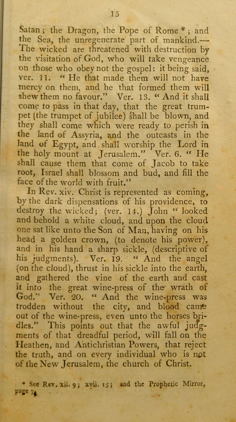 Satan; the Dragon, the Pope of Rome *; and the Sea, the unregenerate part of mankind.— The wicked are threatened with destruction by the visitation of God, who will take vengeance on those who obey not the gospel; it being said, ver. 11. “ He that made them will not have mercy on them, and he that formed them will shew them no favour.” Ver. 13. “ And it shall come to pass in that day, that the great trum- pet (the trumpet of jubilee) shall be blown, and they shall come which were ready to perish in the land of Assyria, and the outcasts in the land of Egypt, and shall worship the Lord in the holy mount at Jerusalem.” Ver. 6. He shall cause them that come of Jacob to take root, Israel shall blossom and bud, and fill the face of the world with fruit.” In Rev. xiv. Christ is represented as coming, by the dark dispensations of his providence, to destroy the wicked; (ver. 14.) John “ looked and behold a white cloud, and upon the cloud one sat like unto the Son of Man, having on his head a golden crown, (to denote his power), and in his hand a sharp sickle, (descriptive of his judgments). Ver. 19. “ And the angel (on the cloud), thrust in his sickle into the earth, and gathered the vine of the earth and cast it into the great wine-press of the' wrath of God.” Ver. 20. ‘‘ And the wine-press was trodden without the city, and blood cante out of the wine-press, even unto the horses bri- dles.” This points out that the awful judg- ments of that dreadful period, will fall on the . Heathen, and Antichristian Powers, that reject the truth, and on every individual who is npt of the New Jerusalem, the church of Christ, • See Rev. xji, 9j xvii, 15; and the Prophetic Mirror, page H- ' '