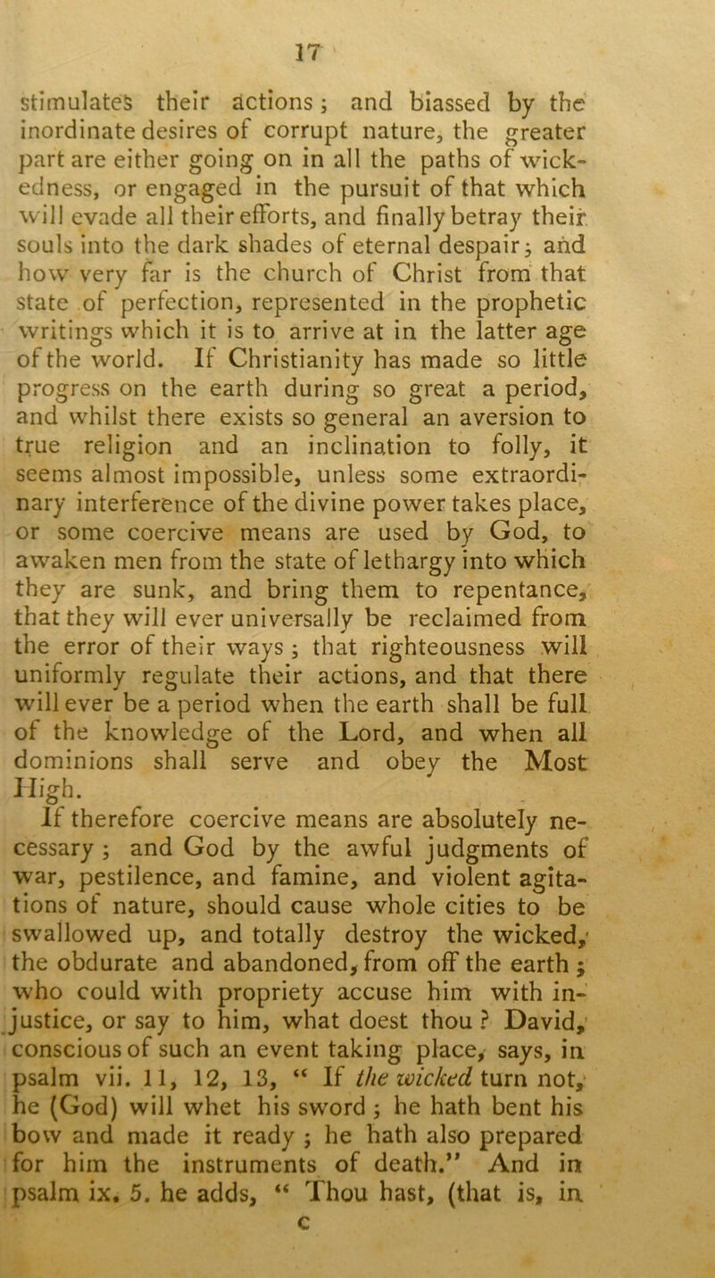 IT Stimulates their actions; and biassed by the inordinate desires of corrupt nature, the greater part are either going on in all the paths of wick- edness, or engaged in the pursuit of that which will evade all their efforts, and finally betray their souls into the dark shades of eternal despair j and how very far is the church of Christ from’ that state of perfection, represented in the prophetic writings which it is to arrive at in the latter age of the world. If Christianity has made so little progress on the earth during so great a period, and whilst there exists so general an aversion to true religion and an inclination to folly, it seems almost impossible, unless some extraordi- nary interference of the divine power takes place, or some coercive means are used by God, to awaken men from the state of lethargy into which they are sunk, and bring them to repentance, that they will ever universally be reclaimed from the error of their ways ; that righteousness will uniformly regulate their actions, and that there will ever be a period when the earth shall be full of the knowledge of the Lord, and when all dominions shall serve and obey the Most High. If therefore coercive means are absolutely ne- cessary ; and God by the awful judgments of war, pestilence, and famine, and violent agita- tions of nature, should cause whole cities to be swallowed up, and totally destroy the wicked,’ the obdurate and abandoned, from off the earth ; who could with propriety accuse him with in- justice, or say to him, what doest thou ? David,' conscious of such an event taking place, says, in psalm vii. 11, 12, 13, “ If the wicktd ium he (God) will whet his sword ; he hath bent his bow and made it ready ; he hath also prepared for him the instruments of death.** And in psalm ix. 5. he adds, “ Thou hast, (that is, in c