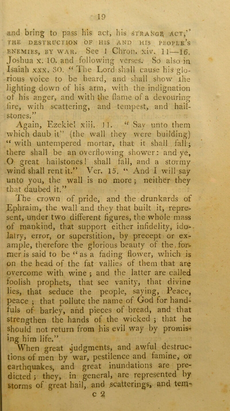 and bring to pass his act, his strangj^ act,’’' THE DESTKUCTION OF HIS AND HIS PEOPLe’s ENEMIES, BY WAR. See J Chron. xi\^ li—16. Joshua X. 10. and following verses. So also in Isaiah xxx. 30. ‘‘ 1 he Lord shall cause his glo- rious voice to be heard, and shall show ihe lighting down of his arm, with the indignation of his anger, and with the flame of a devouring lire, with scattering, and tempest, and hail- stones.” Again, Ezekiel xiii. 11. “ Say unto them which daub it” (the wall they were building) “ with untempered mortar, that it shall fall; there shall be an overflowing shower: and ye, O great hailstones! shall fall, and a stormy wind shall rent it.” Ver. 15. “ And I will say unto you, the wall is no more; neither they that daubed it.” The crown of pride, and the drunkards of Ephraim, the wall and they that built it, repre- sent, under two different figures, the whole mass of mankind, that support either infidelity, ido-- latry, error, or superstition, by precept or ex- ample, therefore the glorious beauty of the, for.- mer is said to be‘‘as a fading flower, which is on the head of the fat vallies of them that are overcome with wine ; and the latter are called foolish prophets, that see vanity, that divine lies, that seduce the people, saying. Peace, peace ; that pollute the name of God for hand- fuls of barley, and pieces of bread, and that strengthen the hands of the wicked ; that he should not return from his evil way by promis- ing him life.” When great ^’udgments, and awful destruc- tions of men by war, pestilence and famine, or earthquakes, and great inundations are pre- dicted 3 they, in general, arc represented by storms of great hail, and .scatterings, and tem- c 2