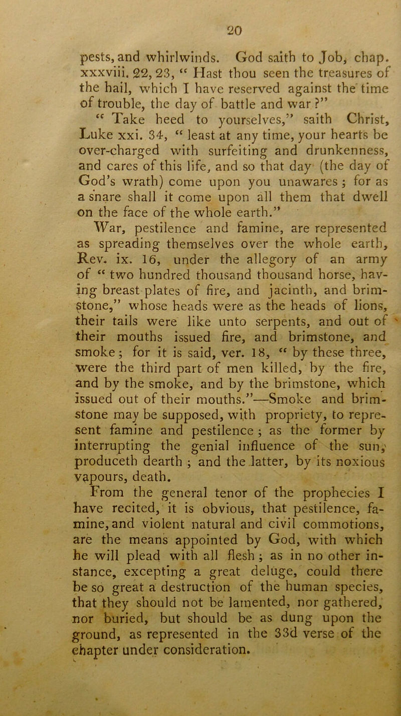 pests, and whirlwinds. God saith to Job, chap, xxxviii. 22, 23, “ Hast thou seen the treasures of the hail, which I have reserved against the time of trouble, the day of battle and war ?” Take heed to yourselves,” saith Christ, Luke xxi. 34, “ least at any time, your hearts be over-charged with surfeiting and drunkenness, and cares of this life, and so that day (the day of God’s wrath) come upon you unawares ; for as a snare shall it come upon all them that dwell on the face of the whole earth.” War, pestilence and famine, are represented as spreading themselves over the whole earth. Rev. ix. 16, under the allegory of an army of “ two hundred thousand thousand horse, hav- ing breast plates of fire, and jacinth, and brim- stone,” whose heads were as the heads of lions, their tails were like unto serpents, and out of ' their mouths issued fire, and brimstone, and smoke; for it is said, ver. 18, by these three, were the third part of men killed, by the fire, and by the smoke, and by the brimstone, which issued out of their mouths.”—Smoke and brim- stone may be supposed, wi,th propriety, to repre- sent famine and pestilence ; as the former by interrupting the genial influence of the sun,' produceth dearth ; and the latter, by its noxious vapours, death. From the general tenor of the prophecies I have recited, it is obvious, that pestilence, fa- mine, and violent natural and civil commotions, are the means appointed by God, with which he will plead with all flesh ; as in no other in- stance, excepting a great deluge, could there be so great a destruction of the human species, that they should not be lamented, nor gathered, nor buried, but should be as dung upon the ground, as represented in the 33d verse of the chapter under consideration.