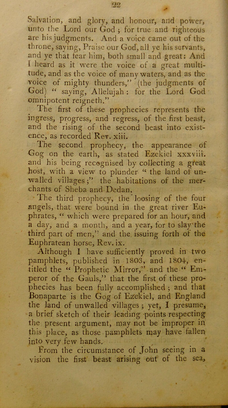 0(7 Salvation, and glory, and honour, and power, unto the Lord our God ; for true and righteous are his judgments. And a voice came out of the throne, saying. Praise our God, all ye his servants, and ye that fear him, both small and great: And I heard as it were the voice of a great multi- tude, and as the voice of many waters, and as the voice of mighty thunders,” (the judgments of God) “ saying, Allelujah : for the Lord God omnipotent reigneth.” The first of these prophecies represents the ingress, progress, and regress, of the first beast, and the rising of the second beast into exist- ence, as recorded Rev. xlii. The second prophecy, the appearance of Gog on the earth, as stated Ezekiel xxxviii. and his being recognised by collecting a great host, with a view to plunder ‘‘ the land of un- walled villagesthe habitations of the mer- chants of Sheba and Dedan. ' The third prophecy, the loosing of the four angels, that were bound in the great river Eu- phrates, “ which were prepared for an hour, and a day, and a month, and a year, for to slay'the third part of men,” and the. issuing forth of the Euphratean horse. Rev. ix. Although 1 have sufficiently proved in two pamphlets, published in 1803, and 1804, en- titled the “ Prophetic Mirror,” and the “ Em- peror of the Gauls,” that the first of these pro- phecies has been fully accomplished; and that Bonaparte is the Gog of Ezekiel, and England the land of unwalled villages; yet, I presume, a brief sketch of their leading points respecting the present argument, may not be improper in this place, as those pamphlets may have fallen into very few hands. From the circumstance of John seeing in a vision the first beast arising out of the sea.