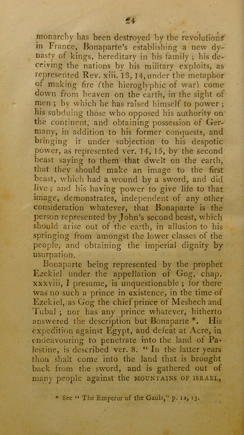 54 monarchy has been destroyed by the revolution? in Fi ance, Bonaparte’s establishing a new dy- nasty of kings, hereditary in his family ; his de- ceiving the nations by his military exploits, as represented Rev. xiii. 13,14, under the metaphor of making fire fthe hieroglyphic of war) come down from heaven on the earth, in the sight of men ; by which he has raised himself to power ; his subduing those who opposed his auihority on the continent,' and obtaining possession of Ger- many, in addition to his former conciuests, and bringing it under subjection to his despotic power, as represented ver. 14, 15, by the second beast saying to them that dwelt on the earth, that they should make an image to the first beast, which had a wound by a sword, and did Jive ; and his having power to give life to that image, demonstrates, independent of any other consideration whatever, that Bonaparte is the person represented by John’s second beast, which should arise out of the earth, in allusion to his springing from amongst the lower classes of the people, and obtaining the imperial dignity by usurpation. Bonaparte being represented by the prophet Ezekiel under the appellation of Gog, chap, xxxviii, I presume, is unquestionable ^ for there was no such a prince in existence, in the time of Ezekiel, as Gog the chief prince of Meshech and Tubal ; nor has any prince whatever, hitherto answered the description but Bonaparte His expedition against Egypt, and defeat at Acre, in endeavouring to penetrate into the land of Pa- lestine, is described ver. 8. “In the latter years thou shalt come into the land that is brought back from the sword, and is gathered out of m,any people against the mountains of Israel,. * See “ The Emperor of the Gauls,” p, la, 13.