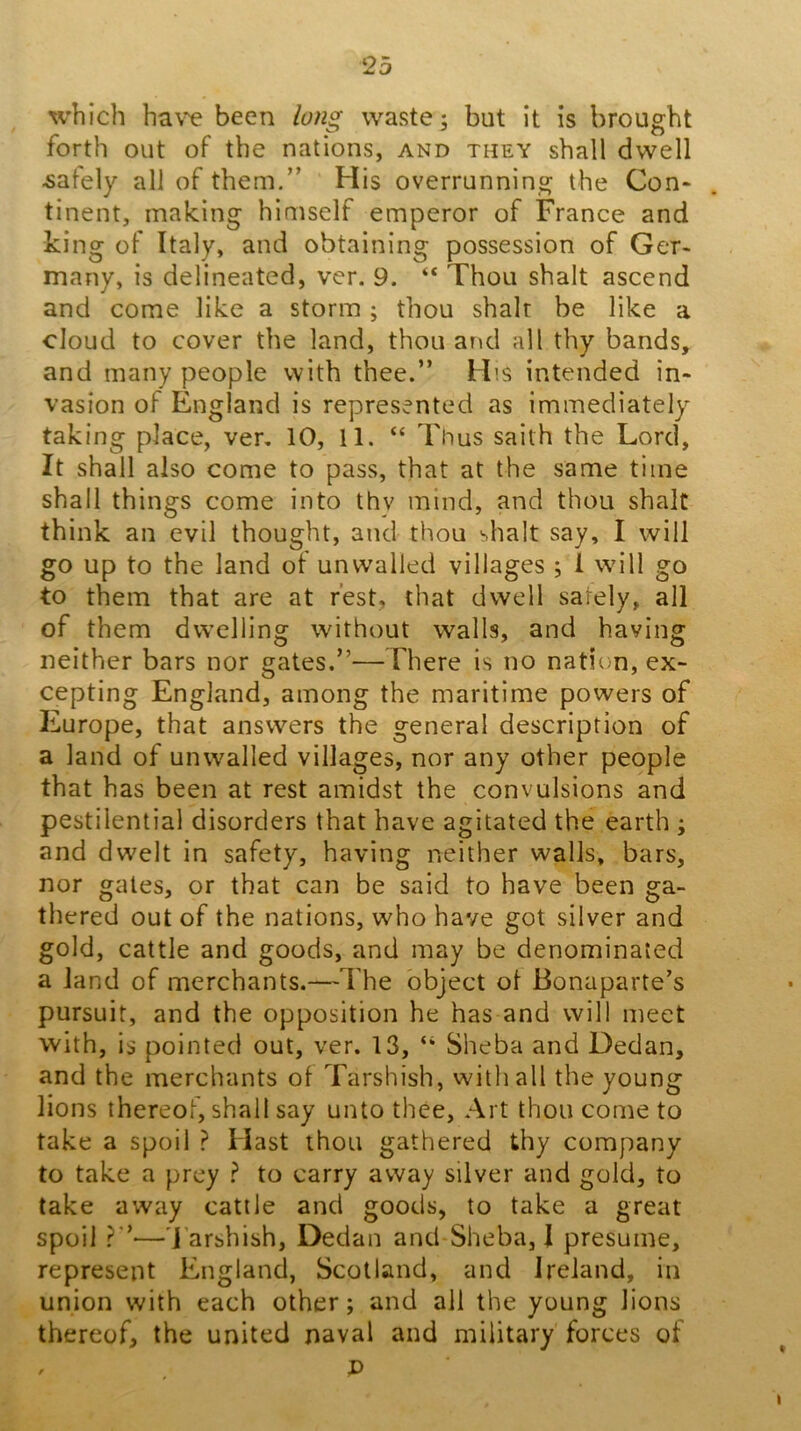 which ha\^ been long waste; but it is brought forth out of the nations, and they shall dwell lately all of them.” His overrunning the Con- tinent, making himself emperor of France and king of Italy, and obtaining possession of Ger- many, is delineated, ver. 9. “ Thou shalt ascend and come like a storm ; thou shalt be like a cloud to cover the land, thou and all thy bands, and many people with thee.” His intended in- vasion of England is represented as immediately taking place, ver, 10, 11. “ Thus saith the Lord, It shall also come to pass, that at the same time shall things come into thy mind, and thou shalt think an evil thought, and thou shalt say, I will go up to the land of unwalled villages ; 1 will go to them that are at rest, that dwell safely, all of them dwelling without walls, and having neither bars nor gates.”—There is no nation, ex- cepting England, among the maritime powers of Europe, that answers the general description of a land of unwalled villages, nor any other people that has been at rest amidst the convulsions and pestilential disorders that have agitated the earth ; and dwelt in safety, having neither walls, bars, nor gates, or that can be said to have been ga- thered out of the nations, who have got silver and gold, cattle and goods, and may be denominated a land of merchants.—The object of Bonaparte’s pursuit, and the opposition he has and will meet with, is pointed out, ver. 13, “ Sheba and Dedan, and the merchants of Tarshish, with all the young lions thereof, shall say unto thee, Art thou come to take a spoil ? Hast thou gathered thy company to take a prey ^ to carry away silver and gold, to take away cattle and goods, to take a great spoil —'Tarshish, Dedan and*Sheba, I presume, represent England, Scotland, and Ireland, in union with each other; and all the young lions thereof, the united naval and military forces of , D