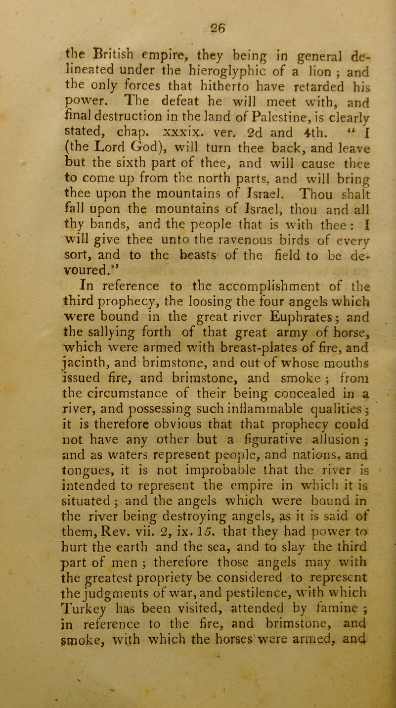 the British empire, they being in general de- lineated under the hieroglyphic of a lion ; and the only forces that hitherto have retarded his power. 'I he defeat he will meet with, and iinal destruction in the land of Palestine, is clearly stated, chap, xxxix. ver. 2d and 4th. “ I (the Lord God), will turn thee back, and leave but the sixth part of thee, and will cause thee to come up from the north parts, and will bring thee upon the mountains of Israel. Thou shalt fall upon the mountains of Israel, thou and all thy bands, and the people that is with thee : I will give thee unto the ravenous birds of every sort, and to the beasts of the field to be de- voured.’* In reference to the accomplishment of the third prophecy, the loosing the four angels which were bound in the great river Euphrates; and the sallying forth of that great army of horse, which were armed wdth breast-plates of fire, and jacinth, and brimstone, and out of whose mouths issued fire, and brimstone, and smoke; from the circumstance of their being concealed in a river, and possessing such inliammable qualities; it is therefore obvious that that prophecy could not have any other but a figurative allusion ; and as waters represent people, and nations, and tongues, it is not improbable that the river is intended to represent the empire in which it is situated; and the angels which were bound in the river being destroying angels, as it is said of them. Rev. vii. 2, ix. 15. that they had power to hurt the earth and the sea, and to slay the third part of men ; therefore those angels may with the greatest propriety be considered to represent the judgments of war, and pestilence, with which Turkey has been visited, attended by famine ; in reference to the fire, and brimstone, and smoke, with which the horses were armed, and I