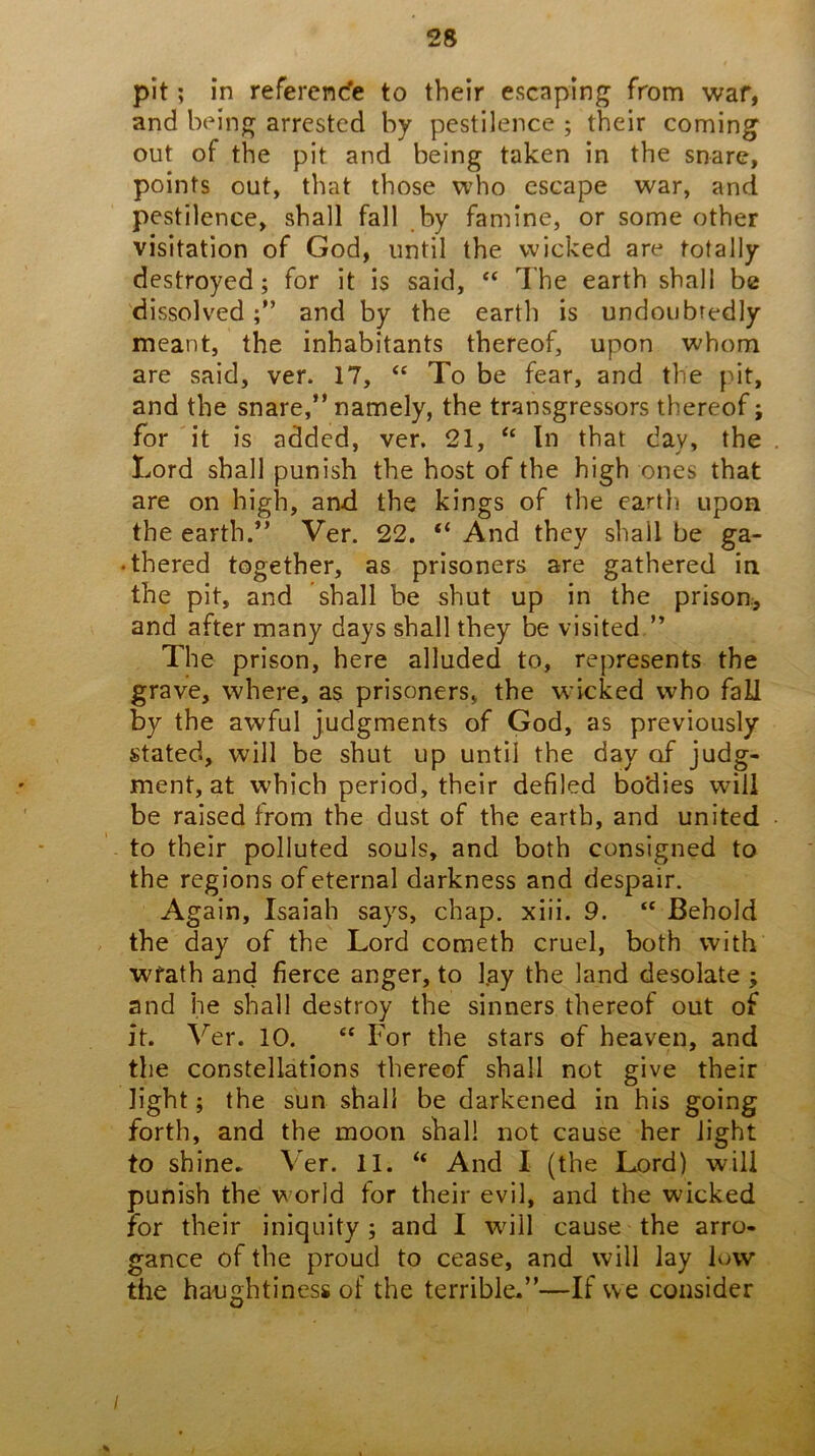 pit; in referen* to their escaping from war, and being arrested by pestilence ; their coming out of the pit and being taken in the snare, points out, tluit those who escape war, and pestilence, shall fall by famine, or some other visitation of God, until the wicked are totally destroyed; for it is said, “ Ihe earth shall be dissolvedand by the earth is undoubtedly meant, the inhabitants thereof, upon whom are said, ver. 17, ‘‘ To be fear, and the pit, and the snare,” namely, the transgressors thereof; for it is added, ver. 21, “ In that day, the Lord shall punish the host of the high ones that are on high, and the kings of the earth upon the earth.” Ver. 22. “ And they shall be ga- • thered together, as prisoners are gathered in the pit, and shall be shut up in the prison, and after many days shall they be visited ” The prison, here alluded to, represents the grave, where, as prisoners, the wicked who fall by the awful judgments of God, as previously stated, will be shut up until the day of judg- ment, at which period, their defiled bodies will be raised from the dust of the earth, and united to their polluted souls, and both consigned to the regions of eternal darkness and despair. Again, Isaiah says, chap. xiii. 9. “ Behold the day of the Lord cometb cruel, both with wrath and fierce anger, to l.ay the land desolate ; and he shall destroy the sinners thereof out of it. Ver. 10. “ For the stars of heaven, and the constellations thereof shall not give their light; the sun shall be darkened in his going forth, and the moon shall not cause her light to shine. Ver. 11. “ And I (the Lord) will punish the world for their evil, and the wicked for their iniquity; and I wnll cause the arro- gance of the proud to cease, and will lay low the haughtiness of the terrible.”—If we consider /