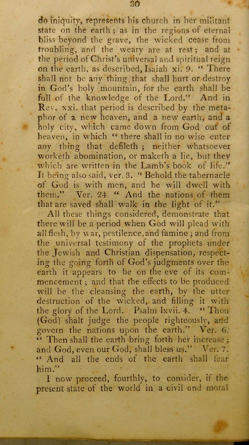 do iniquity, represents bis church in her militant state on the earth ; as in the regions of eternal bliss beyond the grave, the wicked cease from troubling, and the weary are at rest; and at the period of Christ’s universal and spiritual reign on the earth, as described, Isaiah xi. 9. “ There shall not be any thing, that shall hurt or destroy in God’s holy mountain, for the earth shall be full of the knowledge of the Lord.” And in Rev. xx\. that period is described by the meta- phor of a new heaven, and a new earth, and a * holy city, which came down from God out of heaven, in which ‘‘ there shall in no wise enter any thing that defileth ; neither whatsoever worketh abomination, or maketh a lie, but they which are written in the Lamb’s book of life.” It being also said, ver. 3. “ Behold the tabernacle of God is with men, and he will dwell with them.” Ver. 24 “ And the nations of them that are saved shall walk in the light of it.” All these things considered, demonstrate that there will be a period when God will plead with all flesh, by war, pestilence,and famine ; and from the universal testimony of the prophets under the Jewish and Christian dispensation, respect- ing the going forth of God’s judgments over the earth it appears to be on the eve of its com- mencement ; and that the effects to be produced will be the cleansing the earth, by the utter destruction of the wicked, and filling it with the glory of the Lord. Psalm Ixvii. 4. ‘‘ Thou (God) shalt judge the people righteously, and govern the nations upon the earth.” Ver. 6. “ Then shall the earth bring forth her increase; and God, even our God, shall bless us.” V^er. 7. “ And all the ends of the earth shall fear him.” 1 now proceed, fourthly, to consider, if the present state of the world in a civil and moral