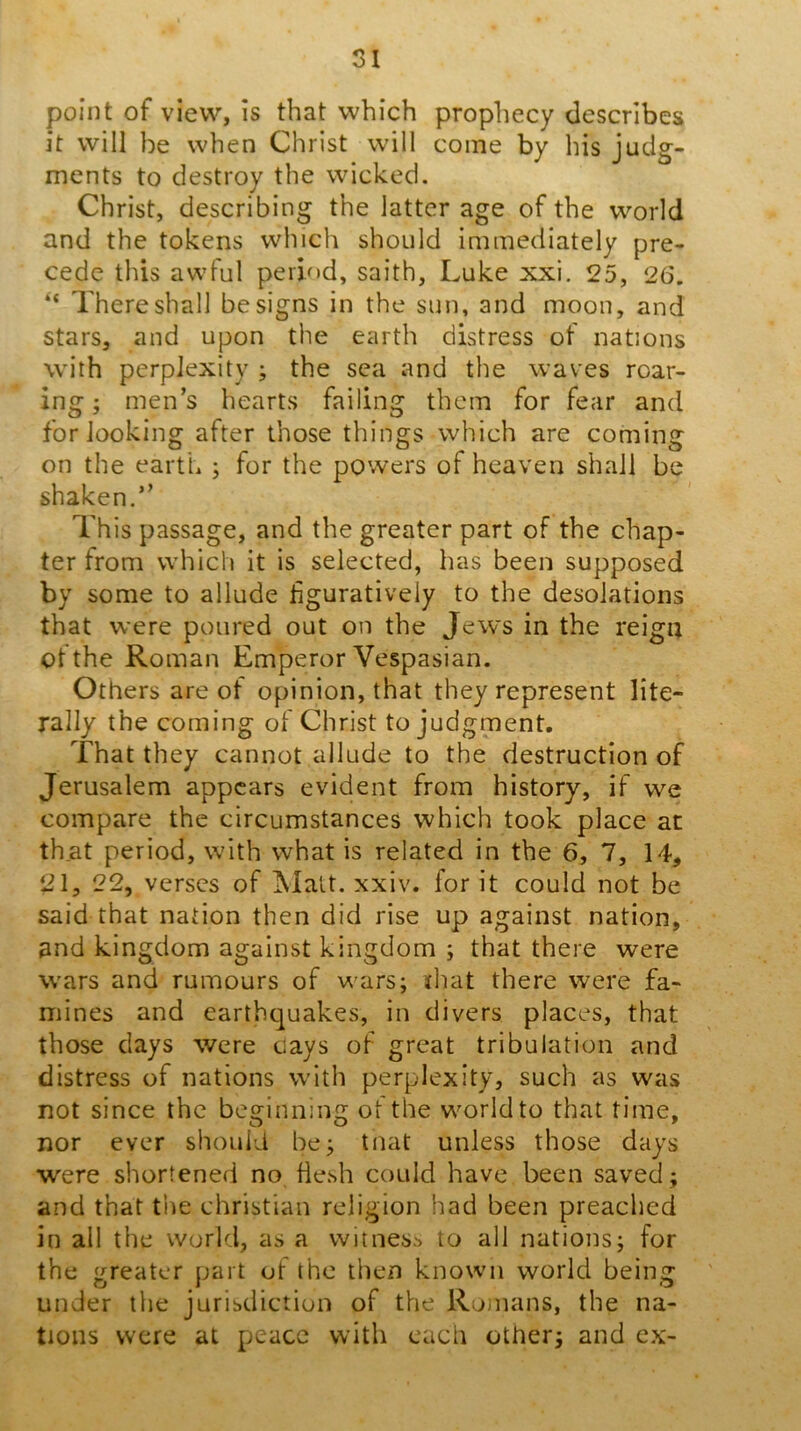 point of view, is that which prophecy describes it will be when Christ will come by his judg- ments to destroy the wicked. Christ, describing the latter age of the world and the tokens which should immediately pre- cede this awful period, saith, Luke xxi. 25, 26. There shall be signs in the sun, and moon, and stars, and upon the earth distress of nations with perplexity ; the sea and the waves roar- ing ; men’s hearts failing them for fear and for looking after those things which are coming on the earth ; for the powers of heaven shall be shaken.” This passage, and the greater part of the chap- ter from which it is selected, has been supposed by some to allude figuratively to the desolations that were poured out on the Jews in the reign of the Roman Emperor Vespasian. Others are of opinion, that they represent lite- rally the coming of Christ to judgment. That they cannot allude to the destruction of Jerusalem appears evident from history, if we compare the circumstances which took place at that period, with what is related in the 6, 7, 14, 21, 22, verses of Matt. xxiv. for it could not be said that nation then did rise up against nation, and kingdom against kingdom ; that there were wars and rumours of v\'ars; that there were fa- mines and earthquakes, in divers places, that those days were cays of great tribulation and distress of nations with perplexity, such as was not since the beginning of the world to that time, nor ever should bej tnat unless those days were shortened no flesh could have been saved; and that the Christian religion had been preached in all the world, as a witness to all nations; for the greater part of the then known world being under tlie jurisdiction of the Romans, the na- tions were at peace with each other; and ex-