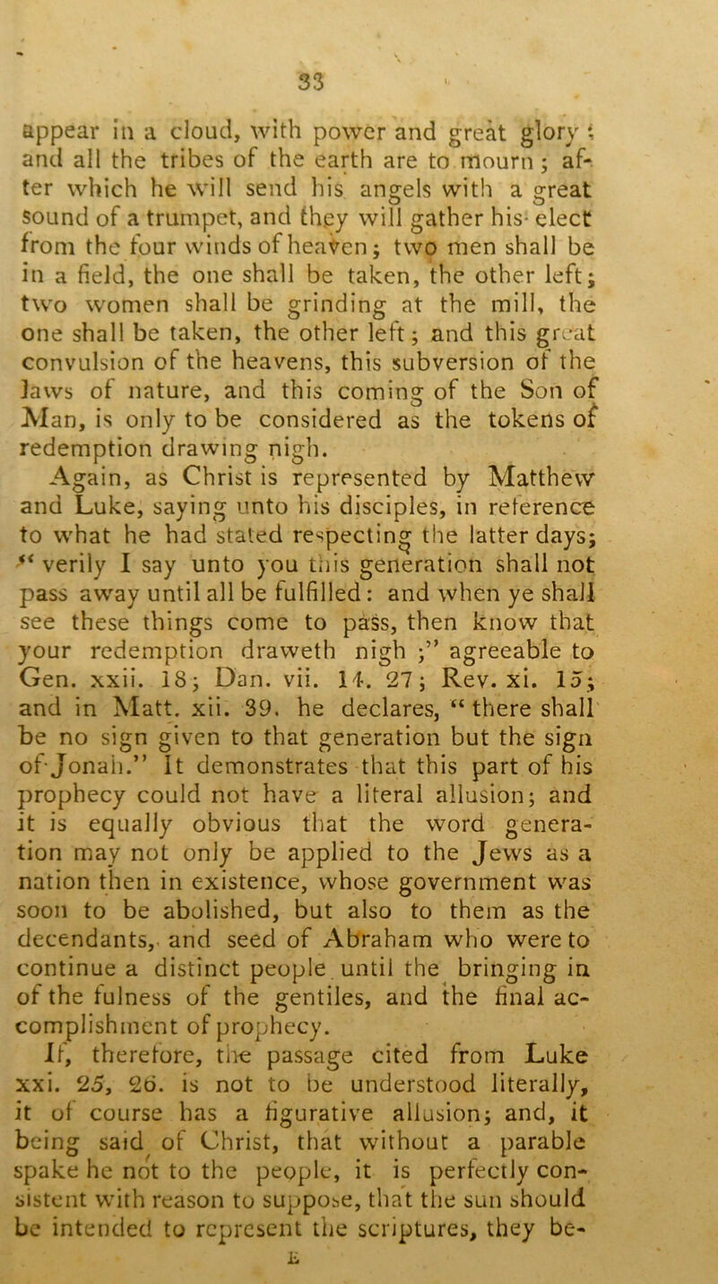 appear in a cloud, with power and great glory t and all the tribes of the earth are to mourn; af- ter which he will send his angels with a great sound of a trumpet, and they will gather his- elect from the four winds of hea<^en; two men shall be in a field, the one shall be taken, the other left; two women shall be grinding at the mill, the one shall be taken, the other left; and this great convulsion of the heavens, this subversion of the jaws of nature, and this coming of the Son of Alan, is only to be considered as the tokens of redemption drawing nigh. Again, as Christ is represented by Matthew and Luke, saying unto his disciples, in reference to what he had stated respecting the latter days; verily I say unto you tiiis generation shall not pass away until all be fulfilled: and when ye shall see these things come to pass, then know that your redemption draweth nigh agreeable to Gen. xxii. 18; Dan. vii. 14. 27; Rev. xi. 15; and in Matt. xii. 39. he declares, “ there shall be no sign given to that generation but the sign of Jonah.” It demonstrates that this part of his prophecy could not have a literal allusion; and it is equally obvious that the word genera- tion may not only be applied to the Jews as a nation then in existence, whose government was soon to be abolished, but also to them as the decendants, and seed of Abraham who were to continue a distinct people , until the bringing in of the tulness of the gentiles, and the final ac- complishment of prophecy. It, therefore, the passage cited from Luke xxi. 25, 2d. is not to be understood literally, it of course has a figurative allusion; and, it being said of Christ, that without a parable spake he not to the people, it is perfectly con- sistent with reason to suppose, that the sun should be intended to represent the scriptures, they be-