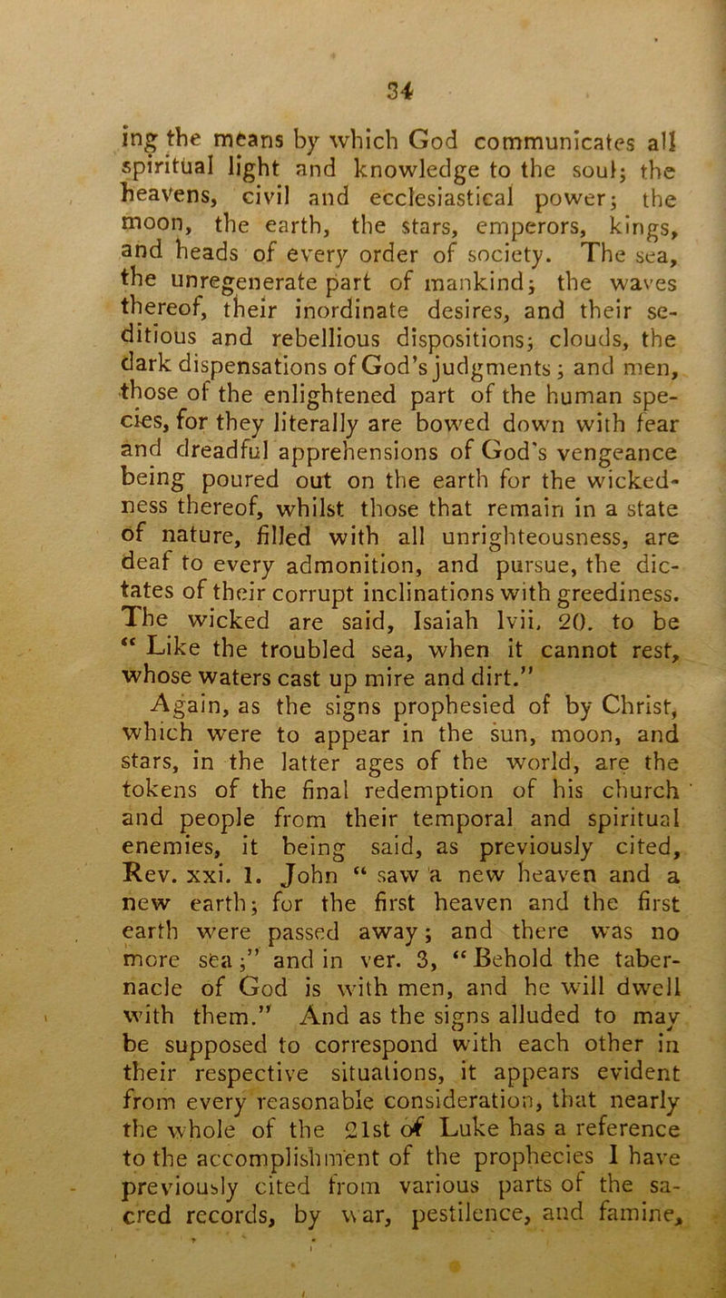 ing the m^ans by which God communicates all spiritual light and knowledge to the soul; the heavens, civil and ecclesiastical power; the moon, the earth, the stars, emperors, kings, and heads of every order of society. The sea, the unregenerate part of mankind; the waves thereof, their inordinate desires, and their se- ditious and rebellious dispositions; clouds, the dark dispensations of God’s judgments; and men, •those of the enlightened part of the human spe- cies, for they literally are bowed down with fear and dreadful apprehensions of God's vengeance being poured out on the earth for the wicked- ness thereof, whilst those that remain in a state of nature, filled with all unrighteousness, are deaf to every admonition, and pursue, the dic- tates of their corrupt inclinations with greediness. The wicked are said, Isaiah Ivii, 20. to be “ Like the troubled sea, when it cannot rest, whose waters cast up mire and dirt.” Again, as the signs prophesied of by Christ, which were to appear in the sun, moon, and stars, in the latter ages of the world, are the tokens of the final redemption of his church and people from their temporal and spiritual enemies, it being said, as previously cited. Rev. xxi. 1. John “ saw a new heaven and a new earth; for the first heaven and the first earth were passed away; and there was no more sea;” and in ver. 3, “ Behold the taber- nacle of God is with men, and he will dwell with them.” And as the signs alluded to may be supposed to correspond with each other in their respective situations, it appears evident from every reasonable consideration, that nearly the whole of the 21st oi Luke has a reference to the accomplishment of the prophecies I have previously cited from various parts of the sa- cred records, by war, pestilence, and famine.