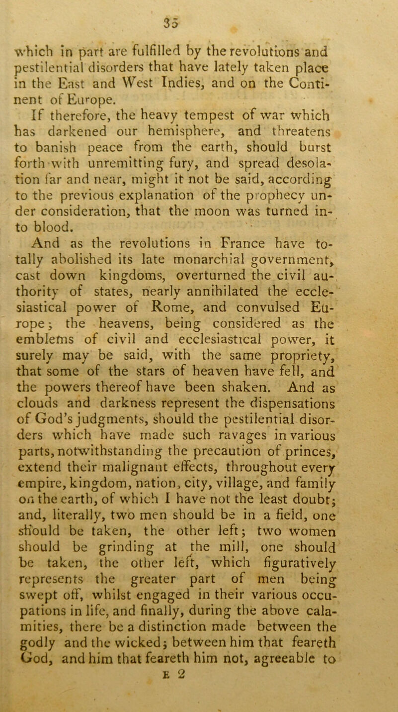 which in part are fulfilled by the revolutions and pestilential disorders that have lately taken place in the East and West Indies, and on the Conti- nent ofEu'“ope. If therefore, the heavy tempest of war which has darkened our hemisphere, and threatens to banish peace from the earth, should burst forth with unremitting fury, and spread desola- tion far and near, might it not be said, according to the previous explanation of the prophecy un- der consideration, that the moon was turned in- to blood. And as the revolutions in France have to- tally abolished its late monarchial government, cast down kingdoms, overturned the civil au-, thority of states, nearly annihilated the eccle- siastical power of Rome, and convulsed Eu- rope ; the heavens, being considered as the emblems of civil and ecclesiastical power, it surely may be said, with the same propriety, that some of the stars of heaven have fell, and the powers thereof have been shaken. And as clouds and darkness represent the dispensations of God’s judgments, should the pestilential disor- ders which have made such ravages in various parts, notwithstanding the precaution of princes, extend their malignant effects, throughout every empire, kingdom, nation, city, village, and family on the earth, of which I have not the least doubt; and, literally, two men should be in a field, one should be taken, the other left; two women should be grinding at the mill, one should be taken, the other left, which figuratively represents the greater part of men being swept off, whilst engaged in their various occu- pations in life, and finally, during the above cala- mities, there be a distinction made between the godly and the wicked; between him that feareth God, and him that feareth him not, agreeable to E 2
