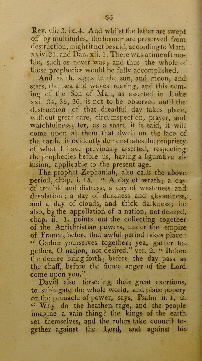 'Rev, v!i. 3. ix.4. And whilst the latter are swept off by rrultitudes, the former are preserved from destruction, mightit not be said, accordingto Matt, xxiv.21. and Dan. xii. 1. There was a timeoftrou- ble, such as never was j and thus the whole of those prophecies would be fully accomplished. And as the signs in the sun, and moon, and stars, the sea and waves roaring, and this com- ing of the Son of Man, as asserted in Luke xxi. 34, 35, 36. is not to be observed until the destruction of that dreadful day takes place, without great care, circumspection, prayer, and watchfulness; for, as a snare it is said, it will come upon all them that dwell on the face of the earth, it evidently demonstrates the propriety of what 1 have previously asserted, respecting the prophecies before us, having a figurative al- lusion, applicable to the present age. The prophet Zephaniah, also calls the above period, chap. i. 15. “A day of wrath; a day of trouble and distress; a day of wasteness and desolation ;, a day of darkness and gloominess, and a day of clouds, and thick darkness; he also, by the appellation of a nation, not desired, chap. ii. 1. points out the collecting together of the Antichristian powers, under the empire of France, before that awful period takes place: Gather yourselves together; yea, gather to- gether, O nation, not desired.” ver. 2. “ Before the decree bring forth ; before the day pass as the chaff, before the fierce anger of the Lord come upon you.’^ David also forseeing their great exertions, to subjugate the whole world, and place popery on the pinnacle of power, says. Psalm ii. I, 2. “ Why do the heathen rage, and the people imagine a vain thing ? the kings of the earth set themselves, and the rulers take council to- gether against the Lord> and against his