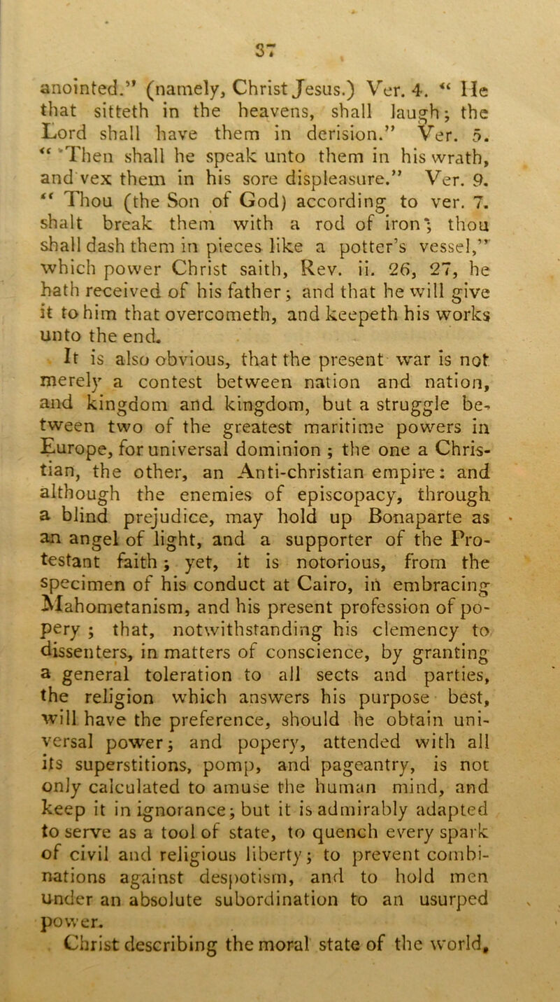 anointed.” (namely, Christ Jesus.) Ver. 4. lie that sitteth in the heavens, shall laugh; the Lord shall have them in derision.” Ver. 5. ‘Then shall he speak unto them in his wrath, and vex them in his sore displeasure.” Ver. 9. ** Thou (the Son of God) according to ver. 7. shalt break them with a rod of iron*; thou shall dash them in pieces like a potter’s vessel,” which power Christ saith, Rev. ii. 26, 27, he hath received of his father; and that he will give it to him that overcometh, and keepeth his works unto the end. It is also obvious, that the present war is not merely a contest between nation and nation, and kingdom and kingdom, but a struggle be^ tween two of the greatest maritime powers in Europe, for universal dominion ; the one a Chris- tian, the other, an Anti-christian empire: and although the enemies of episcopacy, through a blind prejudice, may hold up Bonaparte as an angel of light, and a supporter of the Pro- testant faith; yet, it is notorious, from the specimen of his conduct at Cairo, iii embracing ^lahometanism, and his present profession of po- pery ; that, notwithstanding his clemency to dissenters, in matters of conscience, by granting a general toleration to all sects and parties, the religion which answers his purpose best, will have the preference, should he obtain uni- versal power; and popery, attended with all its superstitions, pomp, and pageantry, is not only calculated to amuse the human mind, and keep it in ignorance; but it is admirably adapted to serve as a tool of state, to quench every spark of civil and religious liberty; to prevent combi- nations against despotism, and to hold men under an absolute subordination to an usurped power. Christ describing the moral state of the world.