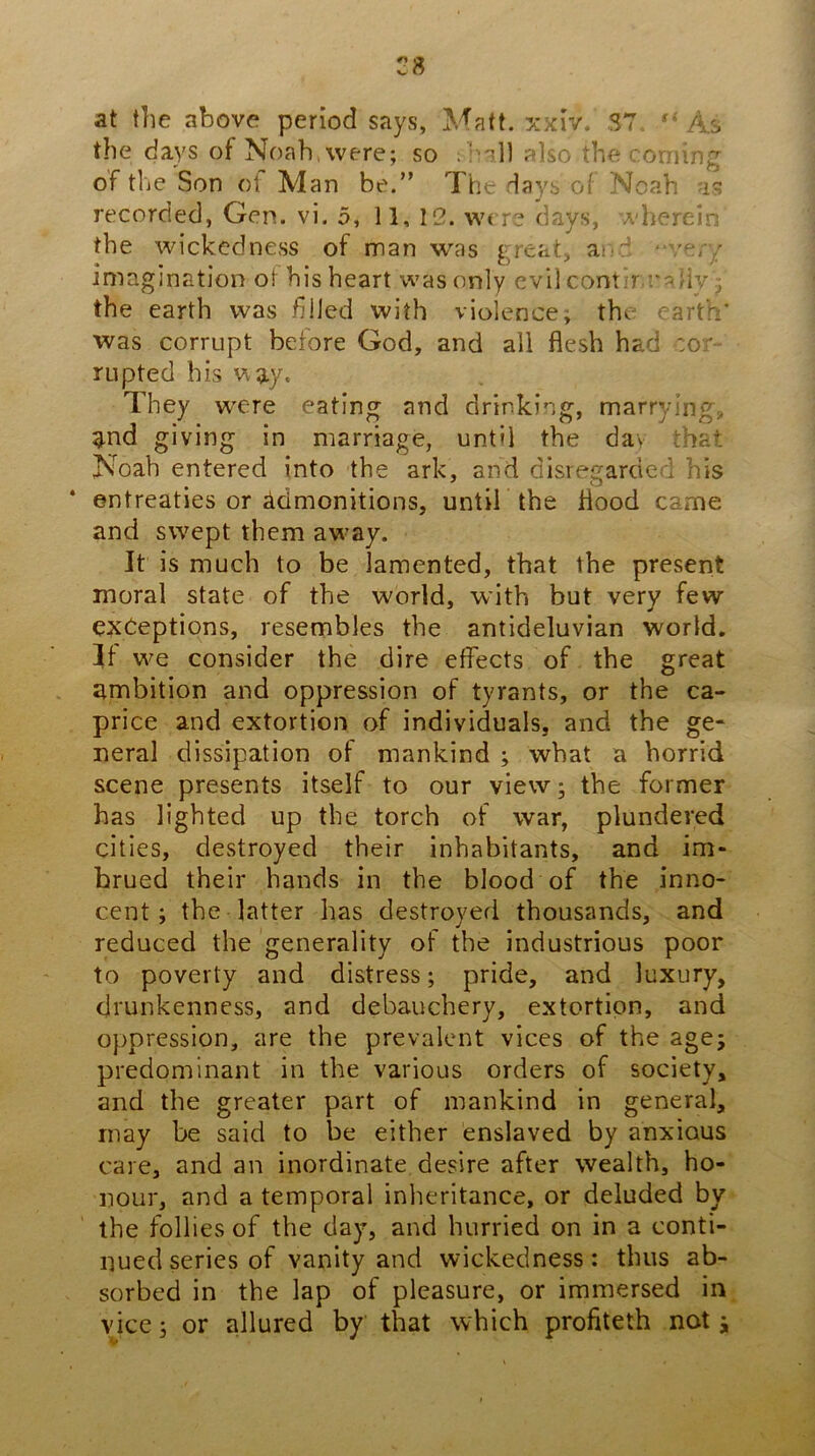 at the above period says, Matt. ;jcxiv. 37 “ As the days of Noah, were; so also the coming of the Son of Man be.” The days of Noah as recorded, Gen. vi. 5, 11, 12. wi re days, A'herein the wickedness of man w'as great, ai;d “ver/ imagination of his heart was only evil contir caliv; the earth was filled with violence; the earth' was corrupt before God, and all flesh had cor- rupted his way. They w^ere eating and drinking, marrying, g.nd giving in marriage, until the day that Noah entered into the ark, and disregarded his entreaties or admonitions, until the flood came and sw^ept them aw^ay. It is much to be lamented, that the present moral state of the world, with but very few exceptions, resembles the antideluvian world. If w^e consider the dire effects of the great ambition and oppression of tyrants, or the ca- price and extortion of individuals, and the ge- neral dissipation of mankind ; what a horrid scene presents itself to our view; the former has lighted up the torch of war, plundered cities, destroyed their inhabitants, and im- brued their hands in the blood of the inno- cent; the latter has destroyed thousands, and reduced the generality of the industrious poor to poverty and distress; pride, and luxury, drunkenness, and debauchery, extortion, and oppression, are the prevalent vices of the age; predominant in the various orders of society, and the greater part of mankind in general, may be said to be either enslaved by anxious care, and an inordinate desire after wealth, ho- nour, and a temporal inheritance, or deluded by the follies of the day, and hurried on in a conti- nued series of vanity and wickedness: thus ab- sorbed in the lap of pleasure, or immersed in vjee; or allured by that which profiteth not;