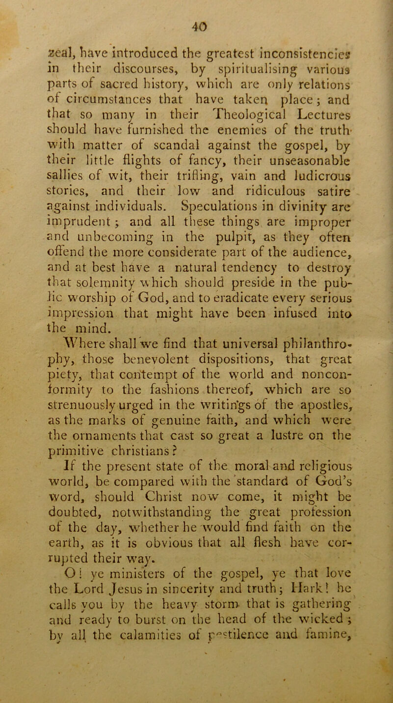 2eal, have introduced the greatest inconsistencies in their discourses, by spiritualising various parts of sacred history, which are only relations of circumstances that have taken place; and that so many in their Theological Lectures should have furnished the enemies of the truth- with matter of scandal against the gospel, by their little flights of fancy, their unseasonable sallies of wit, their trifling, vain and ludicrous stories, and their low and ridiculous satire against individuals. Speculations in divinity are imprudent; and all these things are improper and unbecoming in the pulpit, as they often offend the more considerate part of the audience, and at best have a natural tendency to destroy that solemnity which should preside in the pub- lic worship of God, and to eradicate every serious impression that might have been infused into the mind. Where shall we find that universal phllanthro- phy, those benevolent dispositions, that great piety, that contempt of the world and noncon- formity to the fashions thereof, which are so strenuously urged In the writin'gs of the apostles, as the marks of genuine faith, and which were the ornaments that cast so great a lustre on the primitive Christians ? If the present state of the moral and religious world, be compared with the standard of God’s word, should Christ now come, it might be doubted, notwithstanding the great profession of the day, wdiether he would find faith on the earth, as it is obvious that all flesh have cor- rupted their way. O! ye ministers of the gospel, ye that love the Lord Jesus in sincerity and truth; Hark! he calls you by the heavy storm that is gathering and ready to burst on the head of the wicked ; by all the calamities of r'^^tilence and famine.