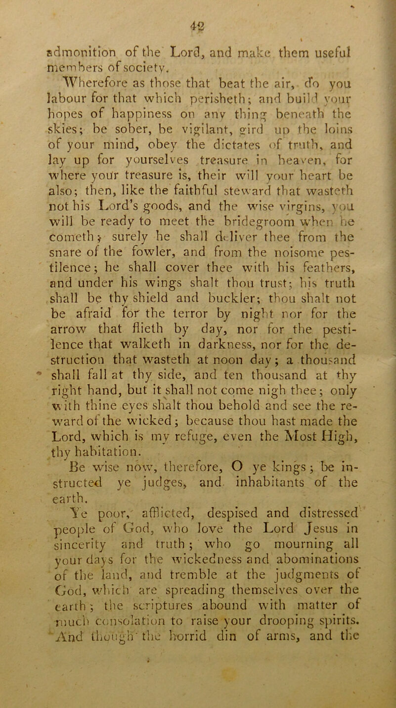 45 admonition of the Lord, and make them useful members of society. Wherefore as those that beat the air, efo you labour for that which perisheth; and build your hopes of happiness on any thin:^ beneath the skies; be sober, be yi^ilant, <rird up the loins of your mind, obey the dictates of truth, and lay up for yourselves treasure in heaven, for where yoUr treasure is, their will your heart be also; then, like the faithful steward that wasteth not his Lord’s goods, and the wise virgins, you will be ready to meet the bridegroom w'hen he cometh ^ surely he shall deliver thee from the snare of the fowler, and from the noisome pes- tilence; he shall coyer thee with his feathers, and under his wings shalt thou trust; his truth shall be thy shield and buckler; thou shalt not be afraid for the terror by night nor for the arrow that flieth by day, nor for the pesti- lence that walketh in darkness, nor for the de- struction that wasteth at noon day; a thousand shall fall at thy side, and ten thousand at thy right hand, but it shall not come nigh thee; only W'ith thine eyes shalt thou behold and see the re- ward of the wicked; because thou hast made the Lord, which is my refuge, even the Most High, thy habitation. Be wise now, therefore, O ye kings; be in- structed ye judges, and inhabitants of the earth. Ye poor, afflicted, despised and distressed people of God, who love the Lord Jesus in sincerity and truth ; who go mourning all your days for the wickedness and abominations of the land, and tremble at the judgments of God, wliich are spreading themselves over the earth; the .scriptures abound with matter of Tijuch consolation to raise your drooping spirits. And iliouglr the horrid din of arms, and the