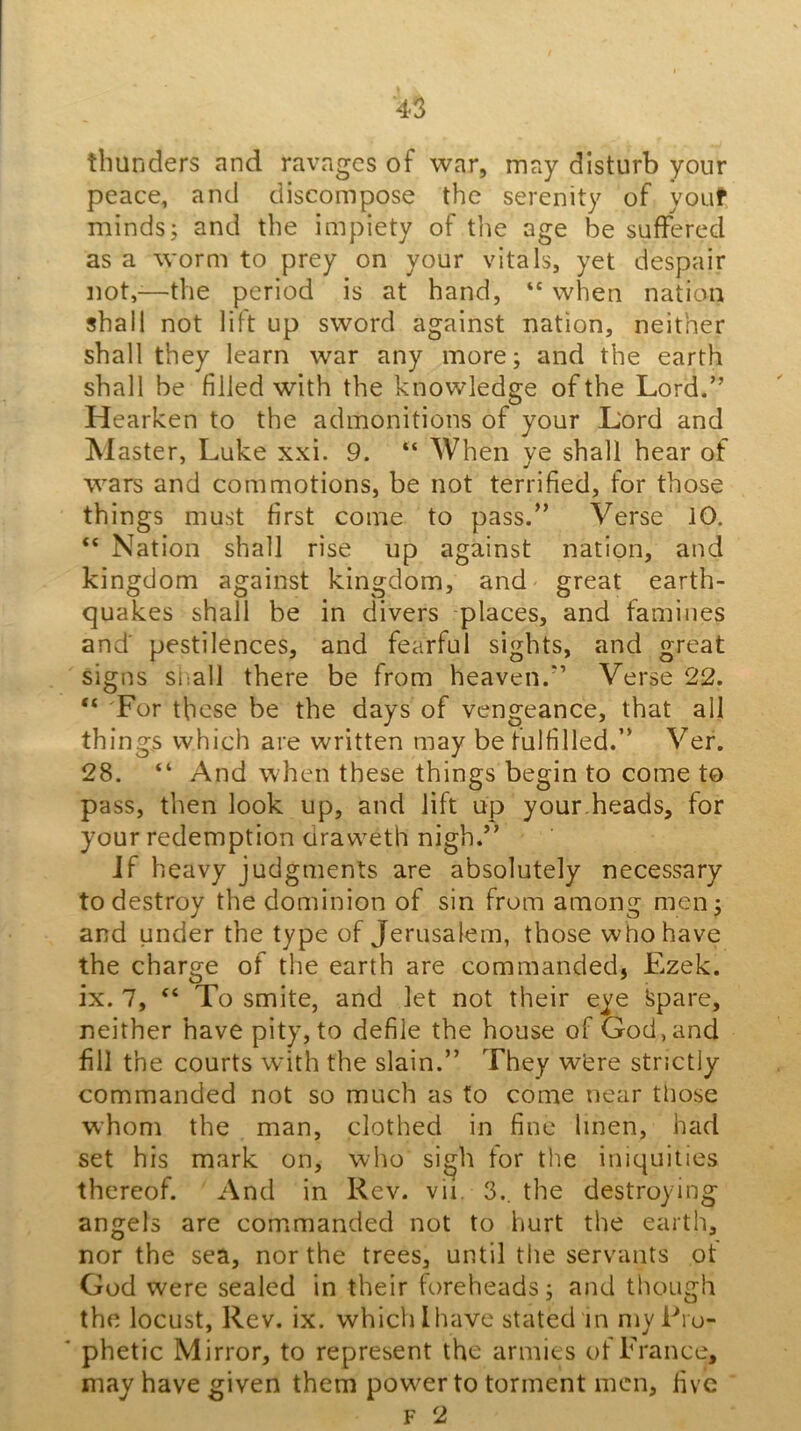 thunders and ravages of war, may disturb your peace, and discompose the serenity of youf minds; and the impiety of the age be suffered as a worm to prey on your vitals, yet despair not,-—the period is at hand, when nation shall not lift up sword against nation, neither shall they learn war any more; and the earth shall be filled with the knowledge of the Lord.” Hearken to the admonitions of your Lord and blaster, Luke xxi. 9. “ When ye shall hear of wars and commotions, be not terrified, for those things must first come to pass.” Verse 10. “ Nation shall rise up against nation, and kingdom against kingdom, and great earth- quakes shall be in divers places, and famines and' pestilences, and fearful sights, and great signs siiall there be from heaven.” Verse 22. “ 'For these be the days of vengeance, that all things which are written may be fulfilled.” Ver. 28. “ And when these things begin to come to pass, then look up, and lift up your.heads, for your redemption draweth nigh.” Jf heavy judgments are absolutely necessary to destroy the dominion of sin from among men; and under the type of Jerusalem, those who have the charge of the earth are commanded, Ezek. ix. 7, “ To smite, and let not their eye Spare, neither have pity, to defile the house of God, and fill the courts with the slain.” They whre strictly commanded not so much as to come near those whom the man, clothed in fine linen, had set his mark on, who sigh for the iniquities thereof. And in Rev. vii. 3., the destroying angels are commanded not to hurt the earth, nor the sea, nor the trees, until the servants ot God were sealed in their foreheads; and though the locust, Rev. ix. which I have stated in my Pro- phetic Mirror, to represent the armies of France, may have given them power to torment men, five F 2