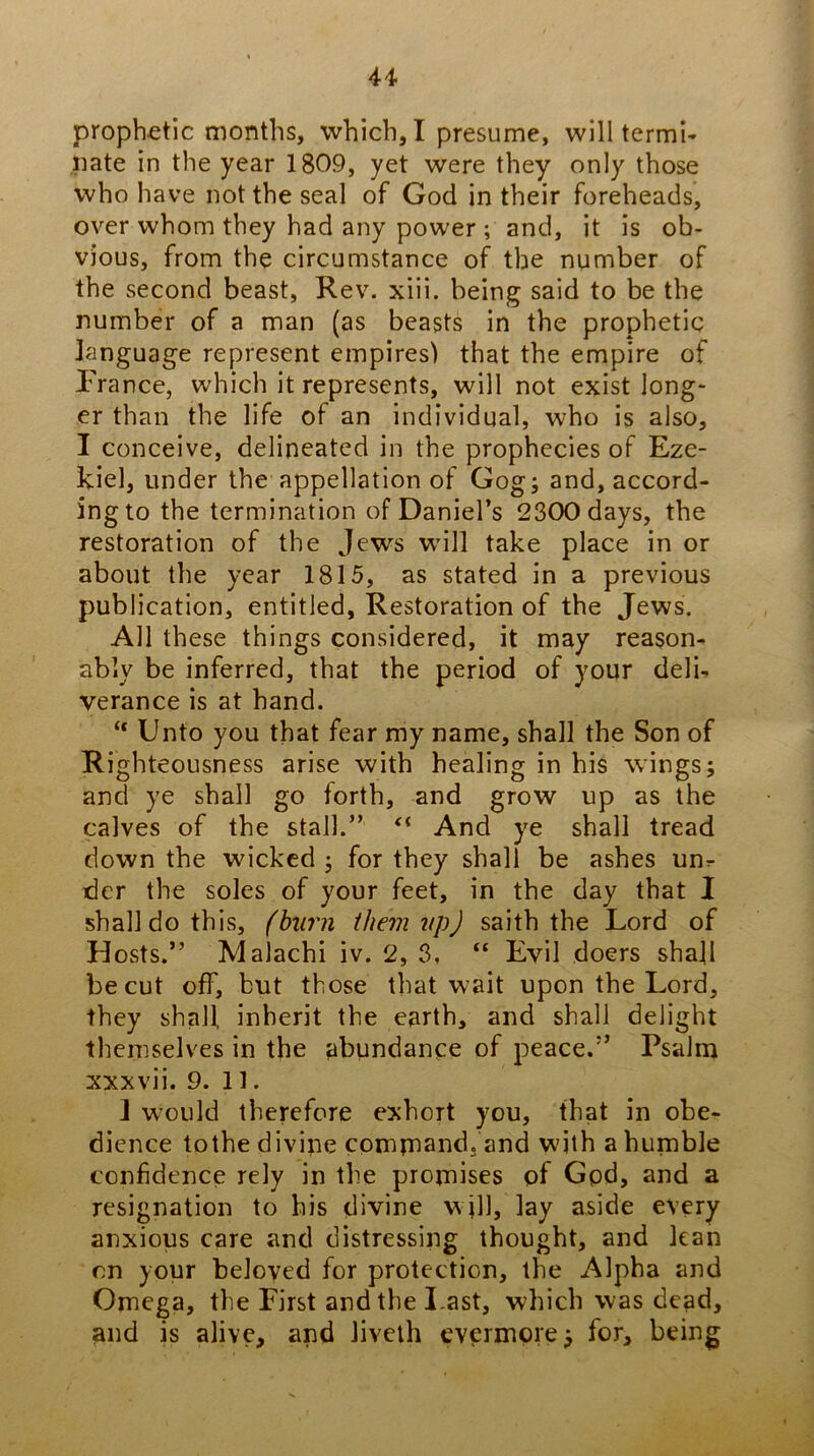 prophetic months, which, I presume, will termi- iiate in the year 1809, yet were they only those who have not the seal of God in their foreheads, over whom they had any power ; and, it is ob- vious, from the circumstance of the number of the second beast, Rev. xiii. being said to be the number of a man (as beasts in the prophetic language represent empires) that the empire of I'rance, which it represents, will not exist long- er than the life of an individual, who is also, I conceive, delineated in the prophecies of Eze- kiel, under the appellation of Gog; and, accord- ing to the termination of Daniel’s 2300 days, the restoration of the Jews will take place in or about the year 1815, as stated in a previous publication, entitled, Restoration of the Jews. All these things considered, it may reason- ably be inferred, that the period of your delU verance is at hand. “ Unto you that fear my name, shall the Son of Righteousness arise with healing in his wings; and ye shall go forth, and grow up as the calves of the stall.” And ye shall tread down the wicked ; for they shall be ashes un^ tier the soles of your feet, in the day that I shall do this, (burn them 2ipJ saith the Lord of Hosts.” Malachi iv. 2, 3, “ Evil doers shall be cut off, but those that wait upon the Lord, they shall, inherit the earth, and shall delight themselves in the abundance of peace.” Psalm xxxvii. 9. 11. 1 w^ould therefore exhort you, that in obe- dience tothe divine command, and with a humble confidence rely in the promises of Gpd, and a resignation to his divine w jll, lay aside every anxious care and distressing thought, and lean on your beloved for protection, the Alpha and Omega, the First and the Last, which was dead, and is alive, and livelh evermore; for, being