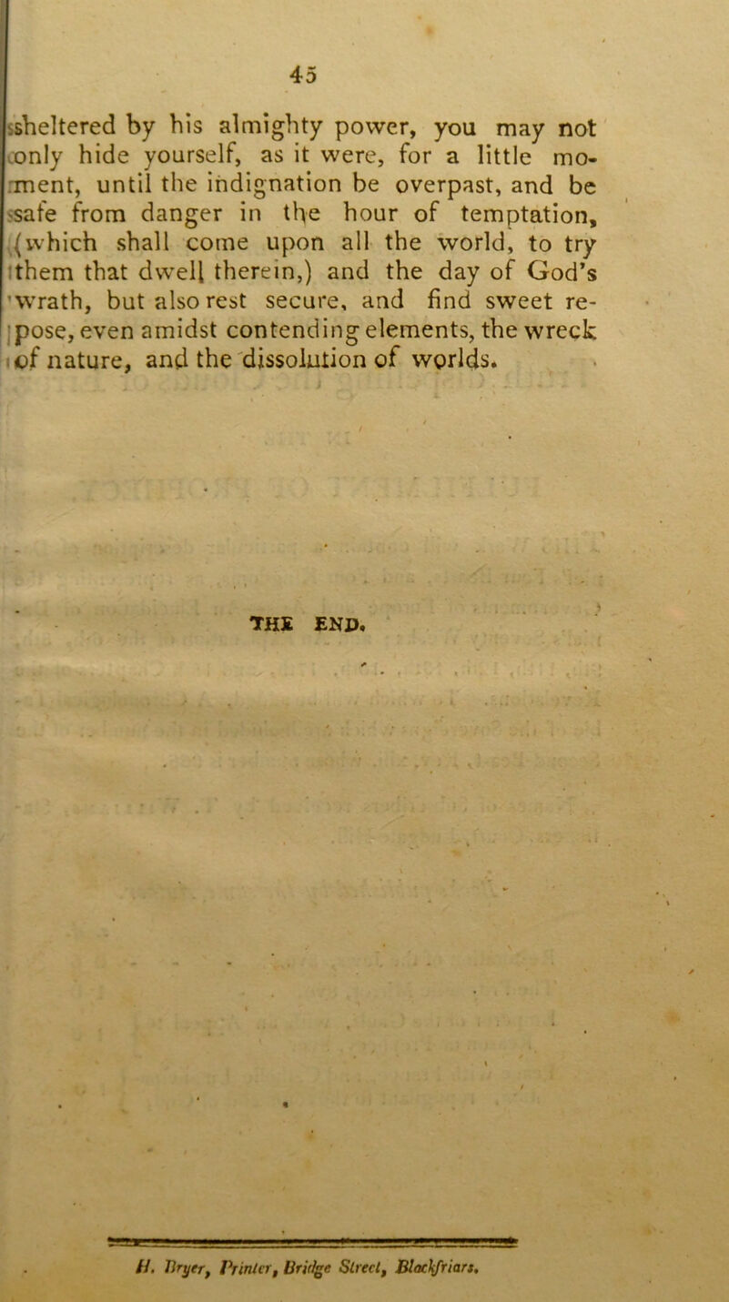 s’sheltered by bis almighty power, you may not conly hide yourself, as it were, for a little mo- mient, until the indignation be overpast, and be ssafe from danger in the hour of temptation, which shall come upon all the world, to try ithem that dw'ell therein,) and the day of God’s ’Wrath, but also rest secure, and find sweet re- ipose, even amidst contending elements, the wreck I of nature, and the'dissolution of worlds. THE ENP. « //. Tiryer, Printer^ Bridge Slrectf Blachfriart,