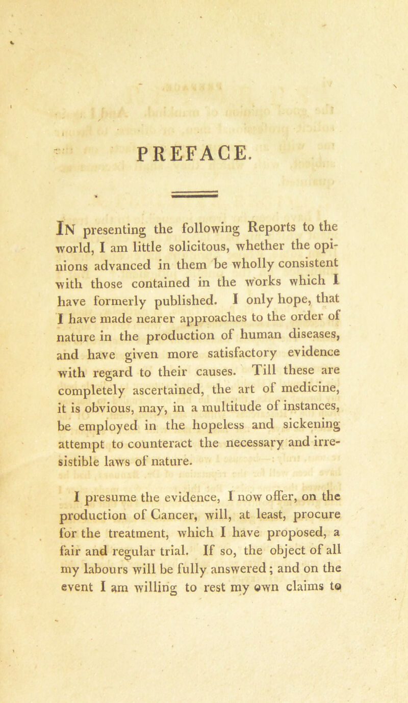 1 PREFACE. In presenting the following Reports to the world, I am little solicitous, whether the opi- nions advanced in them be wholly consistent with those contained in the works which I have formerly published. I only hope, that I have made nearer approaches to the order of nature in the production of human diseases, and have given more satisfactory evidence with regard to their causes. Till these are completely ascertained, the art of medicine, it is obvious, may, in a multitude of instances, be employed in the hopeless and sickening attempt to counteract the necessary and irre- sistible laws of nature. I presume the evidence, I now offer, on the production of Cancer, will, at least, procure for the treatment, which I have proposed, a fair and regular trial. If so, the object of all my labours will be fully answered; and on the event I am willing to rest my own claims to