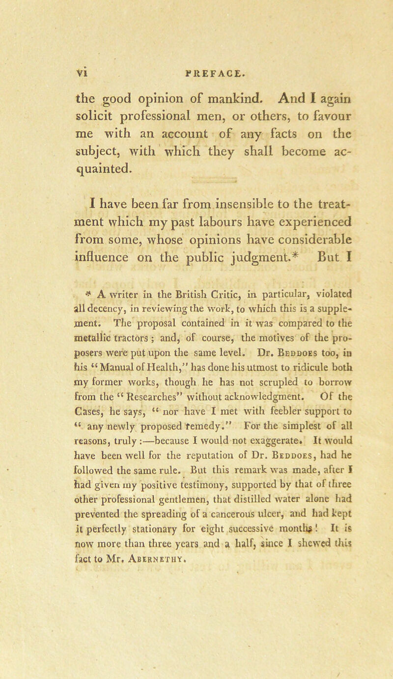 the good opinion of mankind. And I again solicit professional men, or others, to favour me with an account of any facts on the subject, with which they shall become ac- quainted. I have been far from insensible to the treat- ment which my past labours have experienced from some, whose opinions have considerable influence on the public judgment.* But I ^ A writer in the British Critic, in particular, violated all decency, in reviewing the work, to which this is a supple- ment. The proposal contained in it was compared to the metallic tractors ; and, of course, the motives of the pro- posers were put upon the same level. Dr. Beddoes too, in his “ Manual ofHealth,” has done his utmost to ridicule botli my former works, though he has not scrupled to borrow from the “ Researches” without acknowledgment. Of the Cases, he says, “ nor have I met with feebler support to “ any newly proposed remedy.” For the simplest of all reasons, truly:—because I would not exaggerate. It would have been well for the reputation of Dr. Beddoes, had he followed the same rule. But this remark was made, after I had given iny positive testimony, supported by that of three other professional gentlemen, that distilled water alone had prevented the spreading of a cancerous ulcer, and had kept it perfectly stationary for eight successive months! It is now more than three years and a half, since I shewed thU fact to Mr, Abernethy.