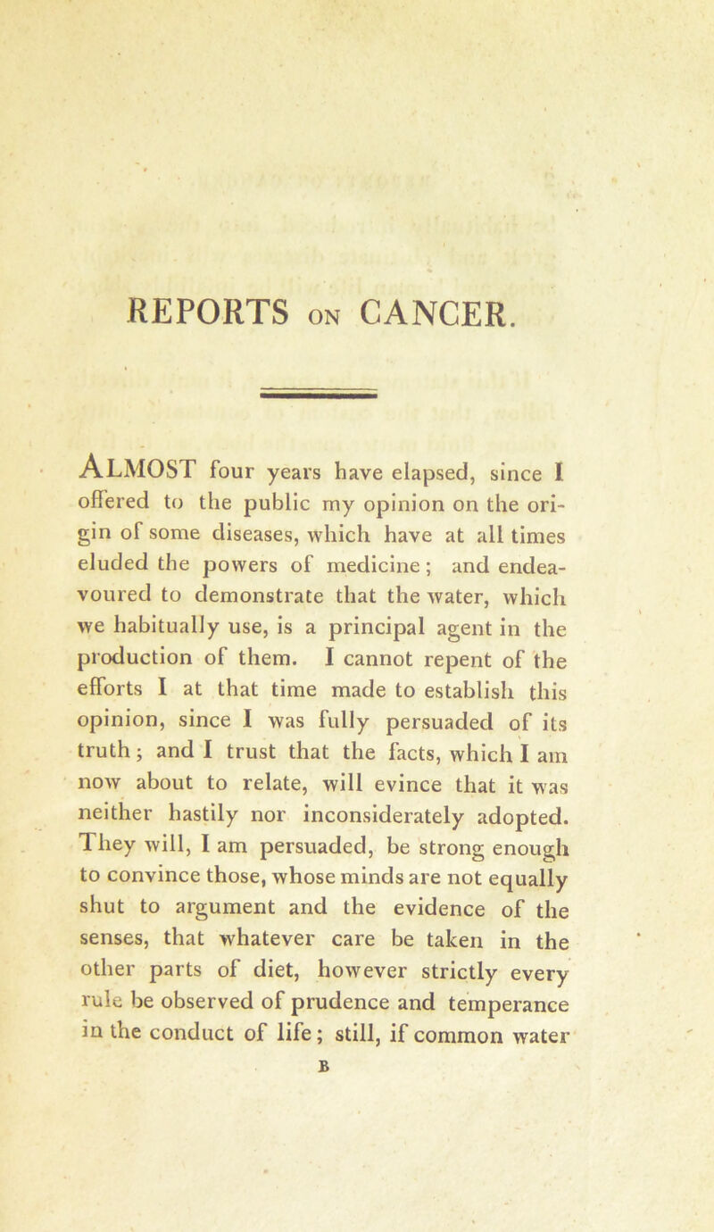 REPORTS ON CANCER. Almost four years have elapsed, since I offered to the public my opinion on the ori- gin of some diseases, which have at all times eluded the powers of medicine; and endea- voured to demonstrate that the water, which we habitually use, is a principal agent in the production of them. I cannot repent of the efforts I at that time made to establish this opinion, since I was fully persuaded of its truth j and I trust that the facts, which I am now about to relate, will evince that it was neither hastily nor inconsiderately adopted. They will, I am persuaded, be strong enough to convince those, whose minds are not equally shut to argument and the evidence of the senses, that whatever care be taken in the other parts of diet, however strictly every rule be observed of prudence and temperance in the conduct of life; still, if common water B