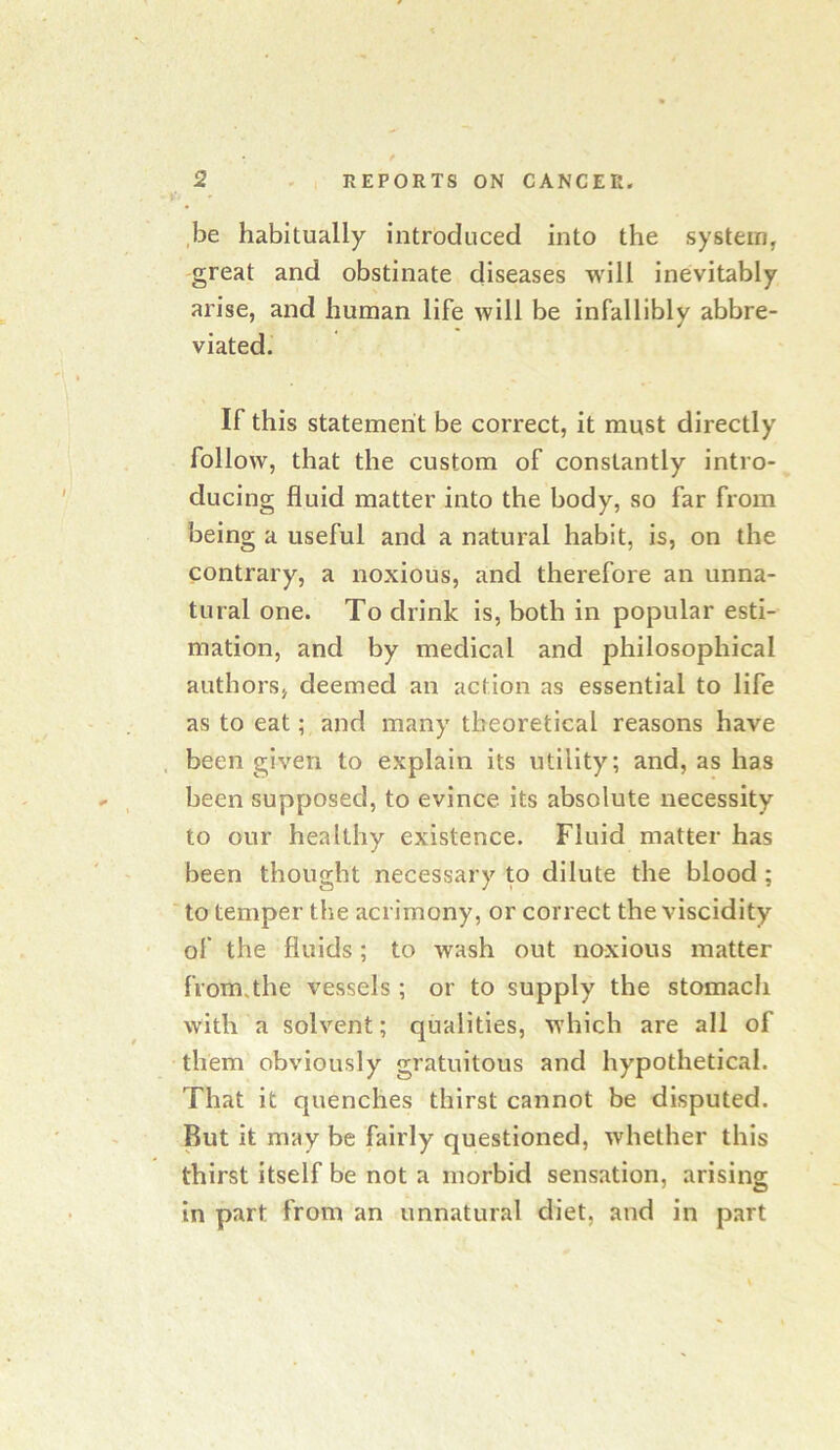 .be habitually introduced into the system, great and obstinate diseases will inevitably arise, and human life will be infallibly abbre- viated. If this statement be correct, it must directly follow, that the custom of constantly intro- ducing fluid matter into the body, so far from being a useful and a natural habit, is, on the contrary, a noxious, and therefore an unna- tural one. To drink is, both in popular esti- mation, and by medical and philosophical authors, deemed an action as essential to life as to eat; and many theoretical reasons have . been given to explain its utility; and, as has been supposed, to evince its absolute necessity to our healthy existence. Fluid matter has been thought necessary to dilute the blood ; to temper the acrimony, or correct the viscidity of the fluids; to wash out noxious matter from.the vessels ; or to supply the stomach with a solvent; qualities, which are all of them obviously gratuitous and hypothetical. That it quenches thirst cannot be disputed. But it may be fairly questioned, whether this thirst itself be not a morbid sensation, arising in part from an unnatural diet, and in part