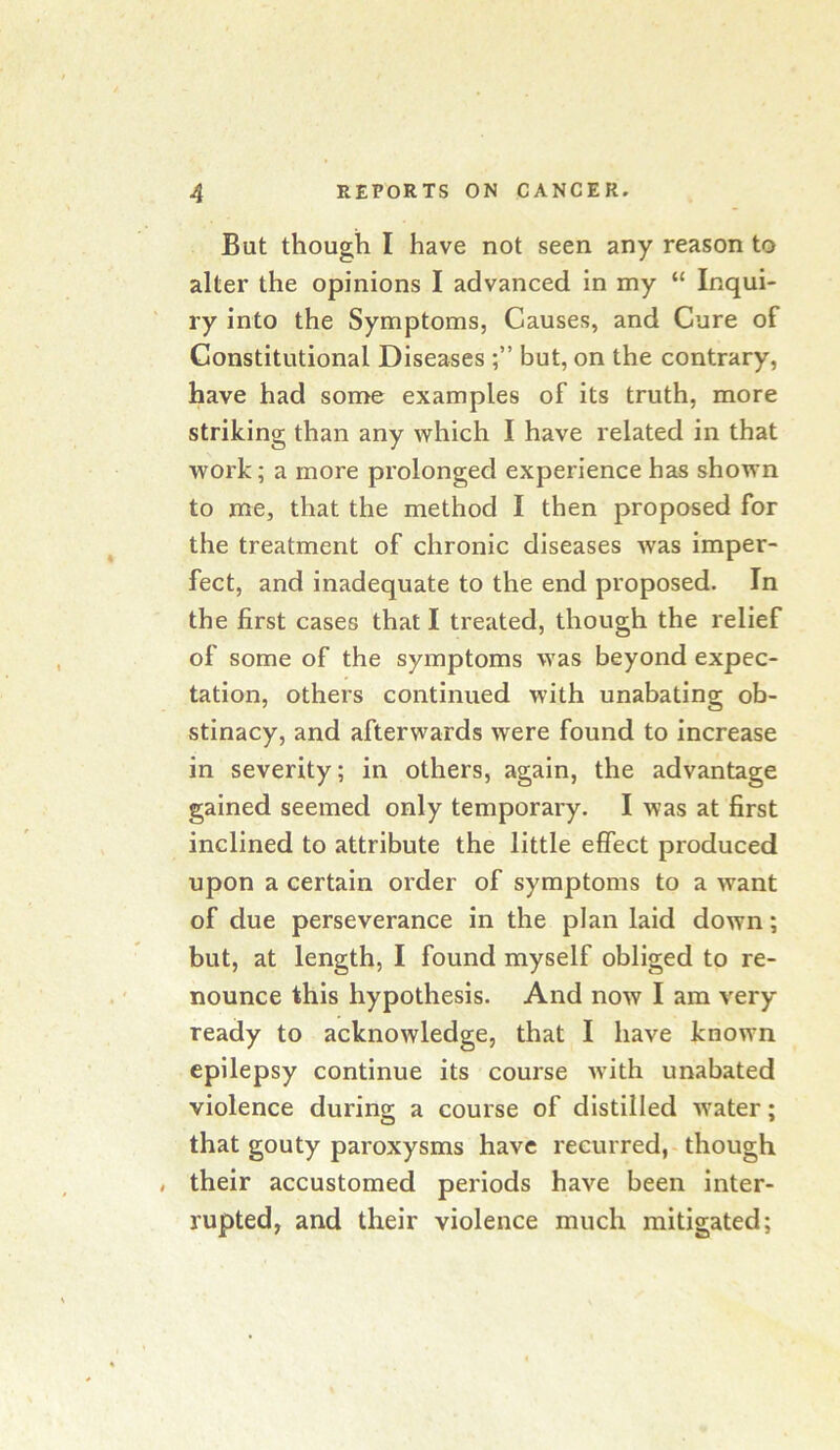 But though I have not seen any reason to alter the opinions I advanced in my “ Inqui- ry into the Symptoms, Causes, and Cure of Constitutional Diseases but, on the contrary, have had some examples of its truth, more striking than any which I have related in that work; a more prolonged experience has shown to me, that the method I then proposed for the treatment of chronic diseases was imper- fect, and inadequate to the end proposed. In the first cases that I treated, though the relief of some of the symptoms was beyond expec- tation, others continued with unabating ob- stinacy, and afterwards were found to increase in severity; in others, again, the advantage gained seemed only temporary. I was at first inclined to attribute the little effect produced upon a certain order of symptoms to a want of due perseverance in the plan laid down; but, at length, I found myself obliged to re- nounce this hypothesis. And now I am very ready to acknowledge, that I have known epilepsy continue its course Avith unabated violence during a course of distilled Avater; that gouty paroxysms have recurred,-though their accustomed periods haA^e been inter- rupted, and their violence much mitigated;