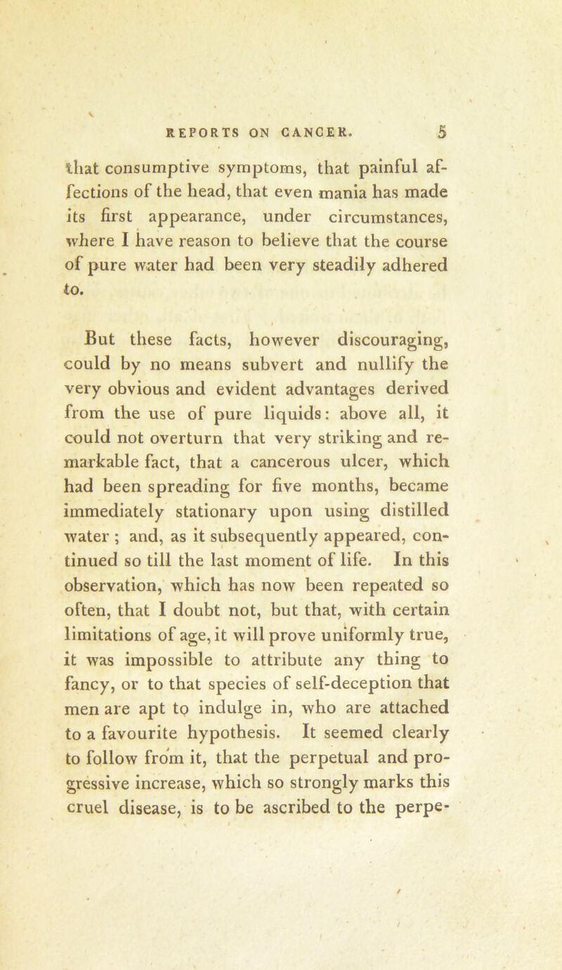 that consumptive symptoms, that painful af- fections of the head, that even mania has made its first appearance, under circumstances, where I have reason to believe that the course of pure water had been very steadily adhered to. But these facts, however discouraging, could by no means subvert and nullify the very obvious and evident advantages derived from the use of pure liquids: above all, it could not overturn that very striking and re- markable fact, that a cancerous ulcer, which had been spreading for five months, became immediately stationary upon using distilled water ; and, as it subsequently appeared, con- tinued so till the last moment of life. In this observation, which has now been repeated so often, that I doubt not, but that, with certain limitations of age, it will prove uniformly true, it was impossible to attribute any thing to fancy, or to that species of self-deception that men are apt tp indulge in, who are attached to a favourite hypothesis. It seemed clearly to follow from it, that the perpetual and pro- gressive increase, which so strongly marks this cruel disease, is to be ascribed to the perpe-