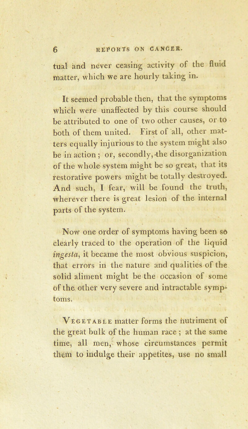 tual and never ceasing activity of the fluid matter, which we are hourly taking in. It seemed probable then, that the symptoms which were unaffected by this course should be attributed to one of two other causes, or to both of them united. First of all, other mat- ters equally injurious to the system might also be in action ; or, secondly,-the disorganization of the whole system might be so great, that its restorative powers might be totally destroyed. And such, I fear, will be found the truth, wherever there is great lesion of the internal parts of the system. Now one order of symptoms having been s6 clearly traced to the operation of the liquid ingesta, it became the most obvious suspicion, that errors in the nature and qualities of the solid aliment might be the occasion of some of the other very severe and intractable symp- toms. Vegetable matter forms the nutriment of the great bulk of the human race ; at the same time, all men,^^ whose circumstances permit them to indulge their appetites, use no small
