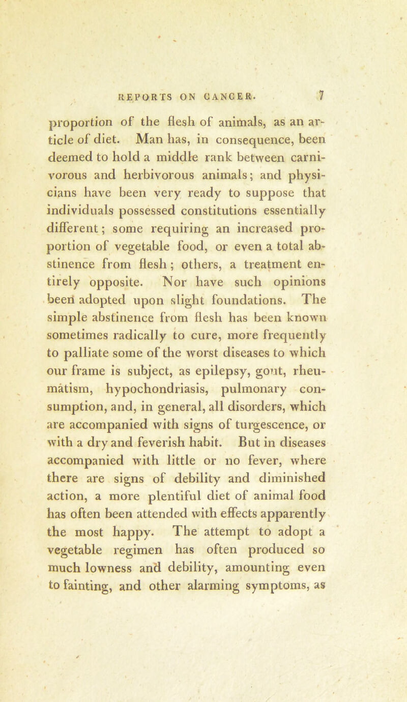 proportion of the flesh of animals, as an ar- ticle of diet. Man has, in consequence, been deemed to hold a middle rank between carni- vorous and herbivorous animals; and physi- cians have been very ready to suppose that individuals possessed constitutions essentially different; some requiring an increased pro- portion of vegetable food, or even a total ab- stinence from flesh; others, a treatment en- tirely opposite. Nor have such opinions been adopted upon slight foundations. The simple abstinence from flesh has been known sometimes radically to cure, more frequently to palliate some of the worst diseases to which our frame is subject, as epilepsy, gout, rheu- matism, hypochondriasis, pulmonary con- sumption, and, in general, all disorders, which are accompanied with signs of turgescence, or with a dry and feverish habit. But in diseases accompanied with little or no fever, where there are signs of debility and diminished action, a more plentiful diet of animal food has often been attended with effects apparently the most happy. The attempt to adopt a vegetable regimen has often produced so much lowness and debility, amounting even to fainting, and other alarming symptoms, as