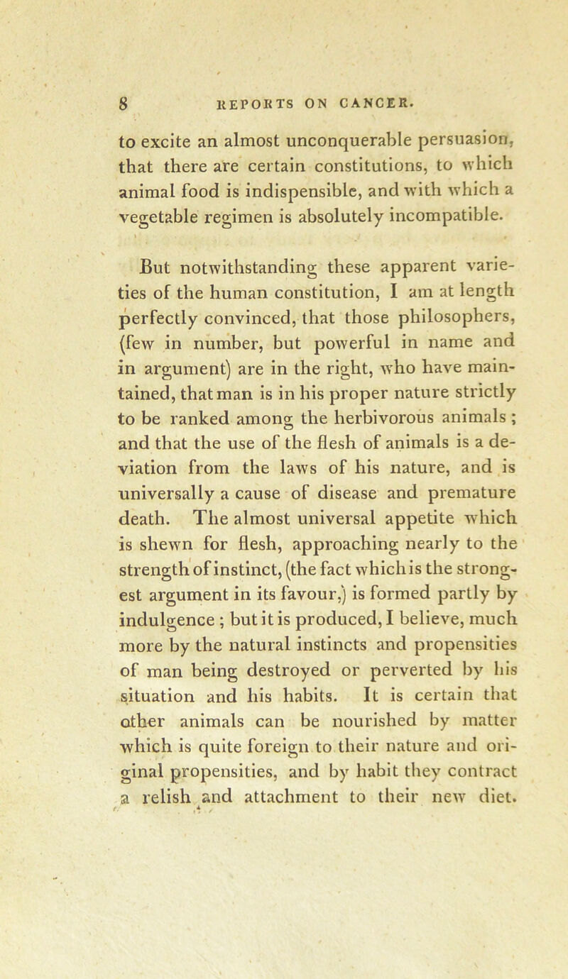 to excite an almost unconquerable persuasion, that there are certain constitutions, to which animal food is indispensiblc, and with which a vegetable regimen is absolutely incompatible. t But notwithstanding these apparent varie- ties of the human constitution, I am at length perfectly convinced, that those philosophers, (few in number, but powerful in name and in argument) are in the right, who have main- tained, that man is in his proper nature strictly to be ranked among the herbivorous animals ; and that the use of the flesh of animals is a de- viation from the laws of his nature, and is universally a cause of disease and premature death. The almost universal appetite which is shewn for flesh, approaching nearly to the strength of instinct, (the fact which is the strong- est argument in its favour,) is formed partly by indulgence ; but it is produced, I believe, much more by the natural instincts and propensities of man being destroyed or perverted by his situation and his habits. It is certain that other animals can be nourished by matter which is quite foreign to their nature and ori- ginal propensities, and by habit they contract a relish and attachment to their new diet.