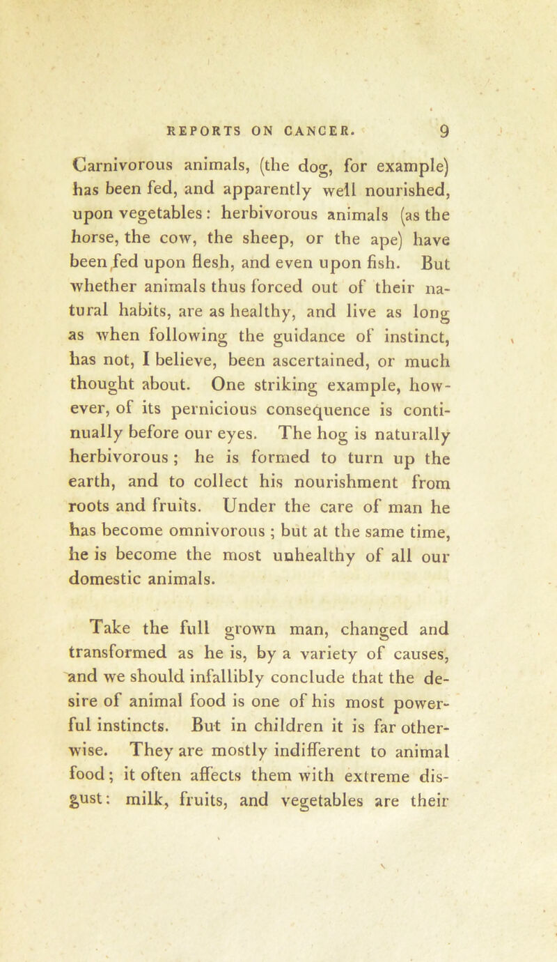 Carnivorous animals, (the dog, for example) has been fed, and apparently well nourished, upon vegetables: herbivorous animals (as the horse, the cow, the sheep, or the ape) have been fed upon flesh, and even upon fish. But whether animals thus forced out of their na- tural habits, are as healthy, and live as long as when following the guidance of instinct, has not, I believe, been ascertained, or much thought about. One striking example, how- ever, of its pernicious consequence is conti- nually before our eyes. The hog is naturally herbivorous; he is formed to turn up the earth, and to collect his nourishment from roots and fruits. Under the care of man he has become omnivorous ; but at the same time, he is become the most unhealthy of all our domestic animals. Take the full grown man, changed and transformed as he is, by a variety of causes, and we should infallibly conclude that the de- sire of animal food is one of his most power- ful Instincts. But in children it is far other- wise. They are mostly indifferent to animal food; it often affects them with extreme dis- g,ust: milk, fruits, and vegetables are their