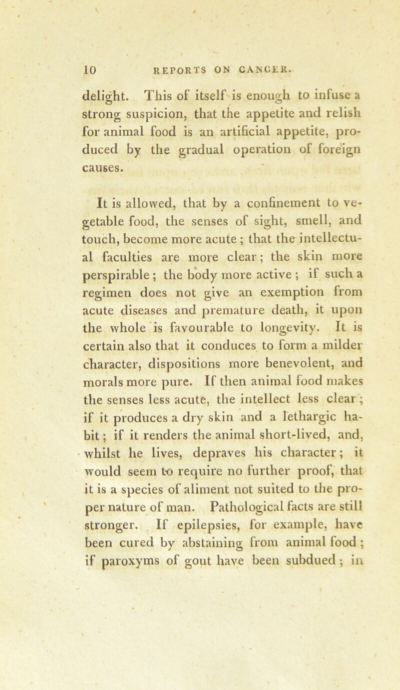 delight. This of itself is enough to infuse a strong suspicion, that the appetite and relish for animal food is an artificial appetite, pro- duced by the gradual operation of fore'ign causes. It is allowed, that by a confinement to ve- getable food, the senses of sight, smell, and touch, become more acute ; that the intellectu- al faculties are more clear; the skin more perspirable ; the body more active ; if such a regimen does not give an exemption from acute diseases and premature death, it upon the whole is favourable to longevity. It is certain also that it conduces to form a milder character, dispositions more benevolent, and morals more pure. If then animal food makes the senses less acute, the intellect less clear; if it produces a dry skin and a lethargic ha- bit ; if it renders the animal short-lived, and, whilst he lives, depraves his character; it would seem to require no further proof, that it is a species of aliment not suited to the pro- per nature of man. Pathological facts are still stronger. . If epilepsies, for example, have been cured by abstaining from animal food; if paroxyms of goiit have been subdued; in