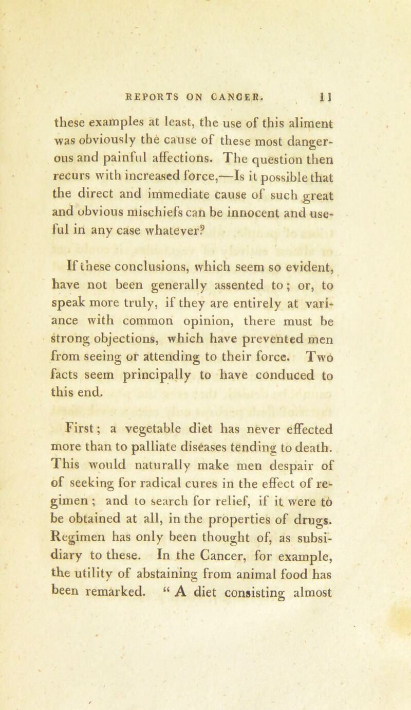 these examples at least, the use of this aliment was obviously the cause of these most danger- ous and painful affections. The question then recurs with increased force,—Is it possible that the direct and immediate cause of such great and obvious mischiefs can be innocent and use- ful in any case whatever? I If these conclusions, which seem so evident, have not been generally assented to; or, to speak more truly, if they are entirely at vari- ance with common opinion, there must be strong objections, which have prevented men from seeing or attending to their force. Two facts seem principaUy to have conduced to this end. First; a vegetable diet has never effected more than to palliate diseases tending to death. This would naturally make men despair of of seeking for radical cures in the effect of re- gimen ; and to search for relief, if it were to be obtained at all, in the properties of drugs. Regimen has only been thought of, as subsi- diary to these. In the Cancer, for example, the utility of abstaining from animal food has been remarked. “ A diet consisting; almost