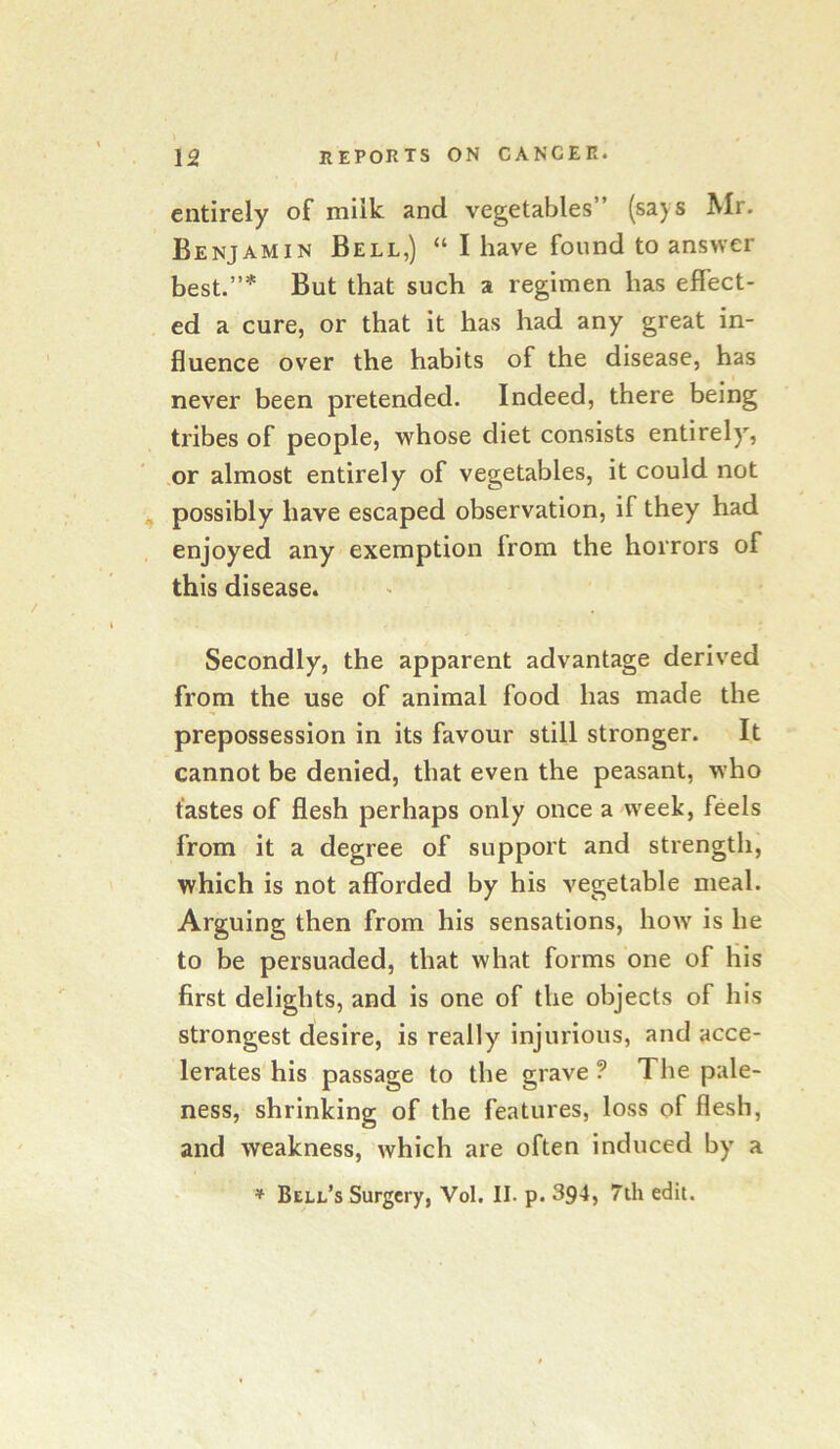 entirely of milk and vegetables (says Mr. Benjamin Bell,) “ I have found to answer best.”* But that such a regimen has effect- ed a cure, or that it has had any great in- fluence over the habits of the disease, has never been pretended. Indeed, there being tribes of people, whose diet consists entirely, or almost entirely of vegetables, it could not possibly have escaped observation, if they had enjoyed any exemption from the horrors of this disease. Secondly, the apparent advantage derived from the use of animal food has made the prepossession in its favour still stronger. It cannot be denied, that even the peasant, who tastes of flesh perhaps only once a week, feels from it a degree of support and strength, which is not afforded by his vegetable meal. Arguing then from his sensations, how is he to be persuaded, that what forms one of his first delights, and is one of the objects of his strongest desire, is really injurious, and acce- lerates his passage to the grave ? The pale- ness, shrinking of the features, loss of flesh, and weakness, which are often induced by a * Bell’s Surgery, Vol. II. p. 394, 7th edit.