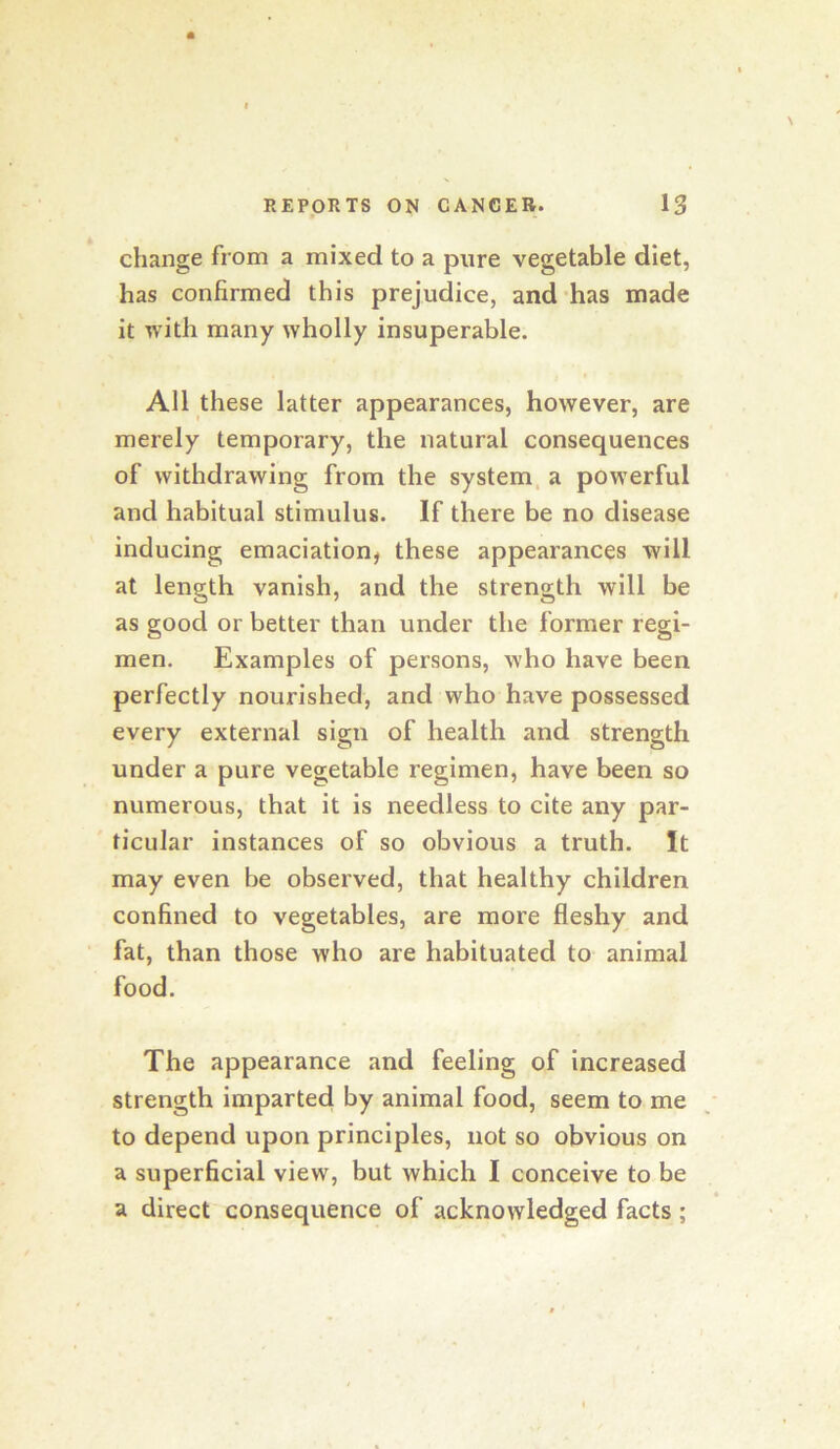change from a mixed to a pure vegetable diet, has confirmed this prejudice, and-has made it with many wholly insuperable. All these latter appearances, however, are merely temporary, the natural consequences of withdrawing from the system, a powerful and habitual stimulus. If there be no disease inducing emaciation, these appearances will at length vanish, and the strength will be as good or better than under the former regi- men. Examples of persons, who have been perfectly nourished, and who have possessed every external sign of health and strength under a pure vegetable regimen, have been so numerous, that it is needless to cite any par- ticular instances of so obvious a truth. It may even be observed, that healthy children confined to vegetables, are more fleshy and fat, than those who are habituated to animal food. The appearance and feeling of increased strength imparted by animal food, seem to me to depend upon principles, not so obvious on a superficial view, but which I conceive to be a direct consequence of acknowledged facts;