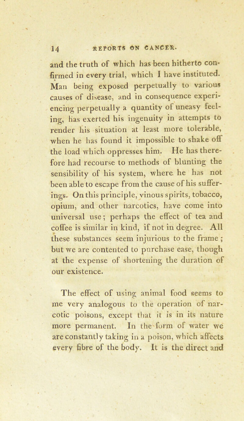 and the truth of which has been hitherto con- firmed in every trial, which I have instituted. Man being exposed perpetually to various causes of disease, and in consequence experi- encing perpetually a quantity of uneasy feel- ing, has exerted his ingenuity in attempts to render his situation at least more tolerable, when he has found it impossible to shake off the load which oppresses him. He has there- fore had recourse to methods of blunting the sensibility of his system, where he has not been able to escape from the cause of his suffer- ings. On this principle, vinous spirits, tobacco, opium, and other narcotics, have come into universal use; perhaps the effect of tea and coffee is similar in kind, if not in degree. All these substances seem injurious to the frame ; but we are contented to purchase ease, though at the expense of shortening the duration of our existence. The effect of usingr animal food seems to me very analogous to the operation of nar- cotic poisons, except that it is in its nature more permanent. In thefform of water we are constantly taking in a poison, which affects every fibre of the body. It is the direct and