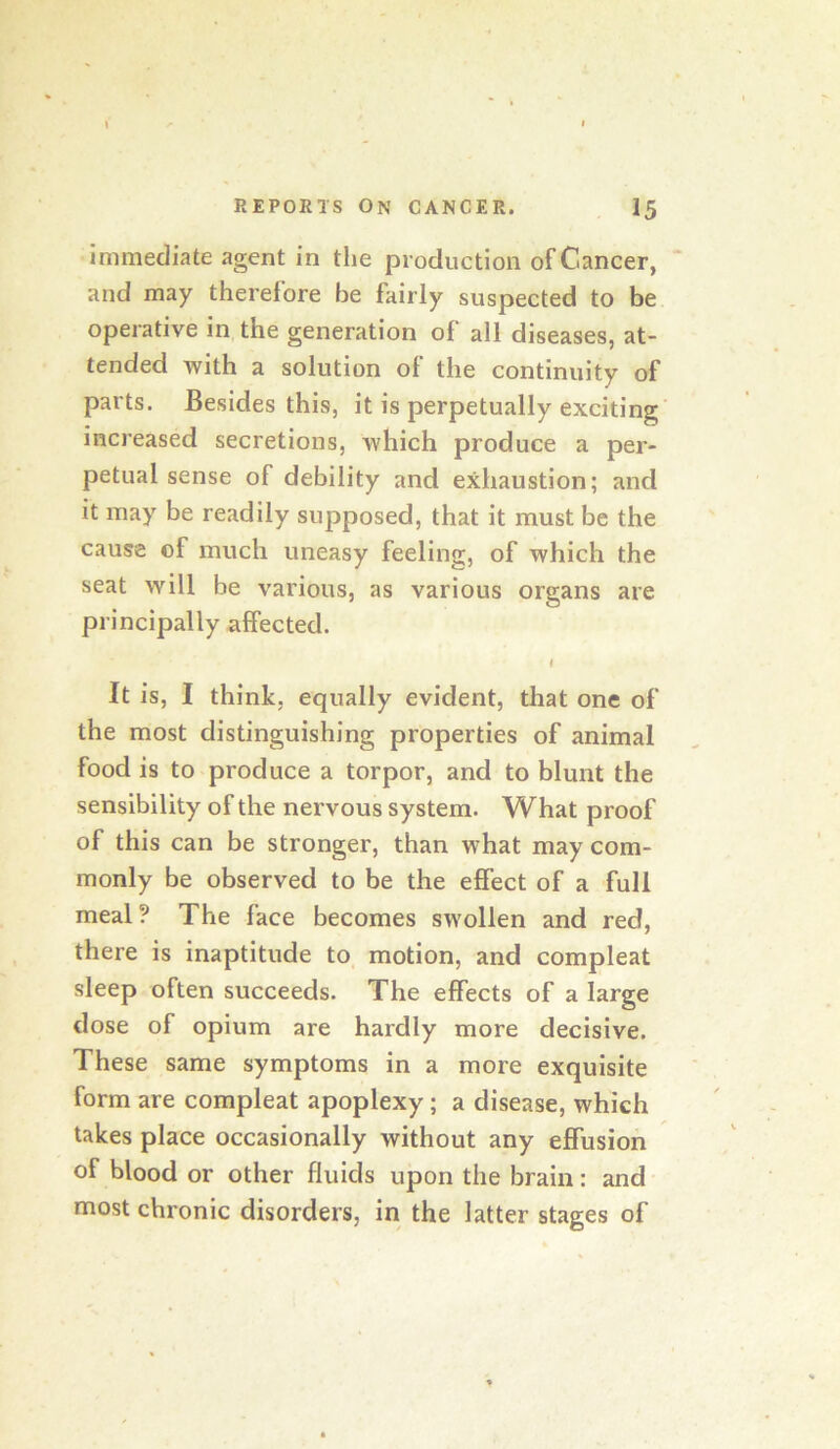 immediate agent in the production of Cancer, and may therefore be fairly suspected to be operative in the generation of all diseases, at- tended with a solution of the continuity of parts. Besides this, it is perpetually exciting increased secretions, which produce a per- petual sense of debility and exhaustion; and it may be readily supposed, that it must be the cause of much uneasy feeling, of which the seat will be various, as various organs are principally affected. f It is, I think, equally evident, that one of the most distinguishing properties of animal food is to produce a torpor, and to blunt the sensibility of the nervous system. What proof of this can be stronger, than what may com- monly be observed to be the effect of a full meal? The face becomes swollen and red, there is inaptitude to motion, and compleat sleep often succeeds. The effects of a large dose of opium are hardly more decisive. These same symptoms in a more exquisite form are compleat apoplexy; a disease, which takes place occasionally without any effusion of blood or other fluids upon the brain: and most chronic disorders, in the latter stages of