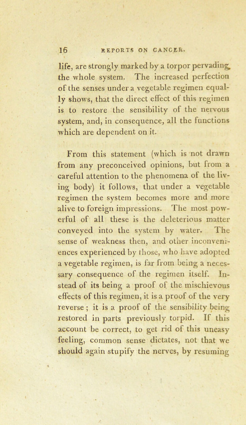 16 REPORTS ON CANCER. \ life, are strongly marked by a torpor pervading, the whole system. The increased perfection of the senses under a vegetable regimen equal- ly shows, that the direct effect of this regimen is to restore the sensibility of the nervous system, and, in consequence, all the functions which are dependent on it. From this statement (which is not drawn from any preconceived opinions, but from a careful attention to the phenomena of the liv- ing body) it follows, that under a vegetable regimen the system becomes more and more alive to foreign impressions. The most jdow- erful of all these is the deleterious matter conveyed into the system by water. The sense of weakness then, and other inconveni- ences experienced by (hose, who have adopted a vegetable regimen, is far from being a neces- sary consequence of the regimen itself. In- stead of its being a proof of the mischievous effects of this regimen, it is a proof of the very reverse ; it is a proof of the sensibility being restored in parts previously torpid. If this account be correct, to get rid of this uneasy feeling, common sense dictates, not that we should again stupify the nerves, by resuming