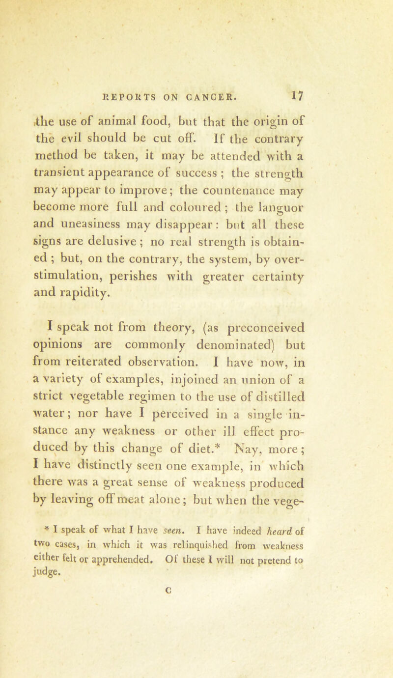 ,the use of animal food, but that the origin of the evil should be cut off. If the contrary method be taken, it may be attended with a transient appearance of success ; the strength may appear to improve; the countenance may become more full and coloured ; tlie languor and uneasiness may disappear: but all these signs are delusive ; no real strength is obtain- ed ; but, on the contrary, the system, by over- stimulation, perishes with greater certainty and rapidity. I speak not from theory, (as preconceived opinions are commonly denominated) but from reiterated observation. I have now, in a variety of examples, injoined an union of a strict vegetable regimen to the use of distilled water; nor have I perceived in a single in- stance any w'eakness or other ill effect pro- duced by this change of diet.* Nay, more; I have distinctly seen one example, in which there Avas a great sense of weakness produced by leaving off meat alone; but when the vege- * I speak of what I have seen. I have indeed heard of two cases, in which it was relinquished from weakness either felt or apprehended. Of these I will not pretend to judge. c