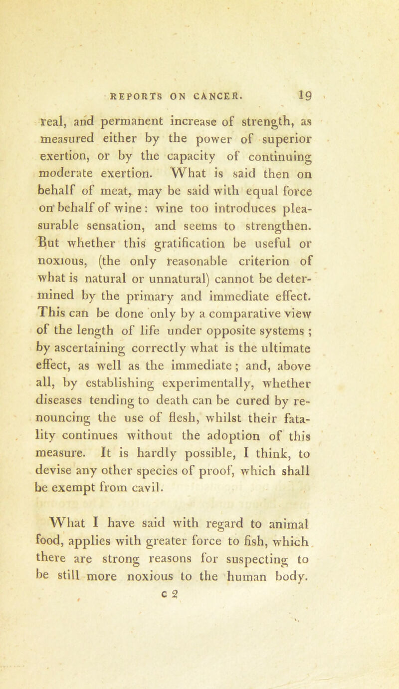 real, and permanent increase of strength, as measured either by the power of superior exertion, or by the capacity of continuing moderate exertion. What is said then on behalf of meat^ may be said with equal force on‘behalf of wine: wine too introduces plea- surable sensation, and seems to strengthen. But whether this gratification be useful or noxious, (the only reasonable criterion of what is natural or unnatural) cannot be deter- mined by the primary and immediate effect. This can be done only by a comparative view of the length of life under opposite systems ; by ascertaining correctly what is the ultimate effect, as well as the immediate; and, above all, by establishing experimentally, whether diseases tending to death can be cured by re- nouncing the use of flesh, whilst their fata- lity continues without the adoption of this measure. It is hardly possible, I think, to devise any other species of proof, which shall be exempt from cavil. What I have said with regard to animal food, applies with greater force to fish, which, there are strong reasons for suspecting to be still more noxious to the human body.