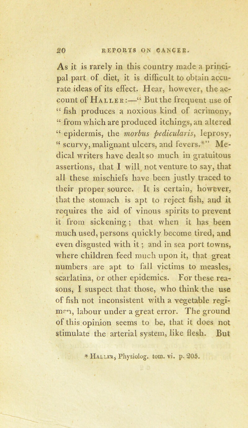 As it is rarely in this country made a princi- pal part of diet, it is difficult bo obtain accu- rate ideas of its effect. Hear, however, the ac- count of Haller :—“ But the frequent use of “ fish produces a noxious kind of acrimony, “ from which are produced itchings, an altered “ epidermis, the morbus pedicularis, leprosy, “ scurvy, malignant ulcers, and fevers.*” Me- dical writers have dealt so much in gratuitous assertions, that I will not venture to say, that all these mischiefs have been justly traced to their proper source. It is certain, however, that the stomach is apt to r eject fish, and it requires the aid of vinous spirits to prevent it from sickening;: that Avhen it has been much used, persons quickly become tired, and even disgusted wdth it: and in sea port towns, where children feed much upon it, that great numbers are apt to fall victims to measles, scarlatina, or other epidemics. For these rea- sons, I suspect that those, who think the use of fish not inconsistent with a vegetable regi- m?^, labour under a great error. The ground of this opinion seems to be, that it does not stimulate the arterial system, like flesh. But