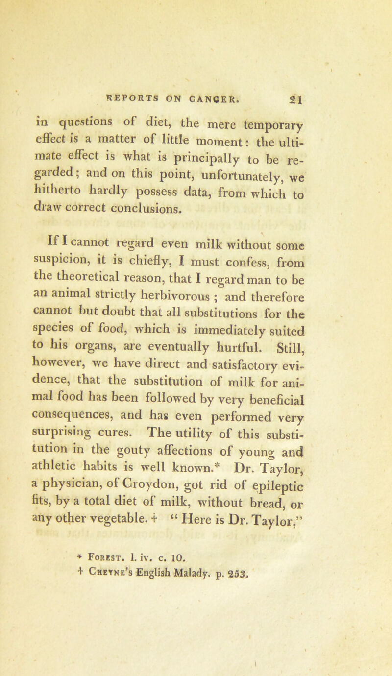 in questions of diet, the mere temporary effect is a matter of little moment: the ulti- mate effect is what is principally to be re- garded ; and on this point, unfortunately, we hitherto hardly possess data, from which to draw correct conclusions. If I cannot regard even milk without some suspicion, it is chiefly, I must confess, from the theoretical reason, that I regard man to be an animal strictly herbivorous ; and therefore cannot but doubt that all substitutions for the species of food, which is immediately suited to his organs, are eventually hurtful. Still, however, we have direct and satisfactory evi- dence, that the substitution of milk for ani- mal food has been followed by very beneficial consequences, and has even performed very surprising cures. The utility of this substi- tution in the gouty affections of young and athletic habits is well known.* Dr. Taylor, a physician, of Croydon, got rid of epileptic fits, by a total diet of milk, without bread, or any other vegetable, t “ Here is Dr. Taylor,” ♦ Forest. 1. iv. c. 10. + Cheyne’s English Malady, p, 253.