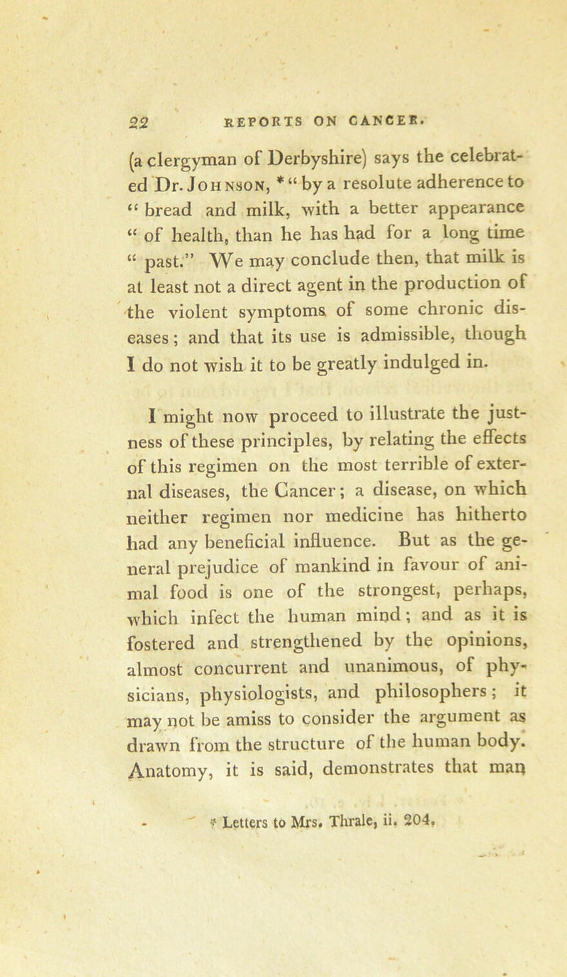 (a clergyman of Derbyshire) says the celebrat- ed Dr. JoH nson, * “ by a resolute adherence to “ bread and milk, with a better appearance “ of health, than he has had for a long time “ past.” We may conclude then, that milk is at least not a direct agent in the production of the violent symptoms of some chronic dis- eases ; and that its use is admissible, though I do not wish it to be greatly indulged in. I might now proceed to illustrate the just- ness of these principles, by relating the effects of this regimen on the most terrible of exter- nal diseases, the Cancer; a disease, on which neither regimen nor medicine has hitherto had any beneficial influence. But as the ge- neral prejudice of mankind in favour of ani- mal food is one of the strongest, perhaps, which infect the human mind; and as it is fostered and strengthened by the opinions, almost concurrent and unanimous, of phy- sicians, physiologists, and philosophers; it may iiot be amiss to consider the argument as drawn from the structure of the human body. Anatomy, it is said, demonstrates that man ? Letters to Mrs. Thrale, ii, 204,