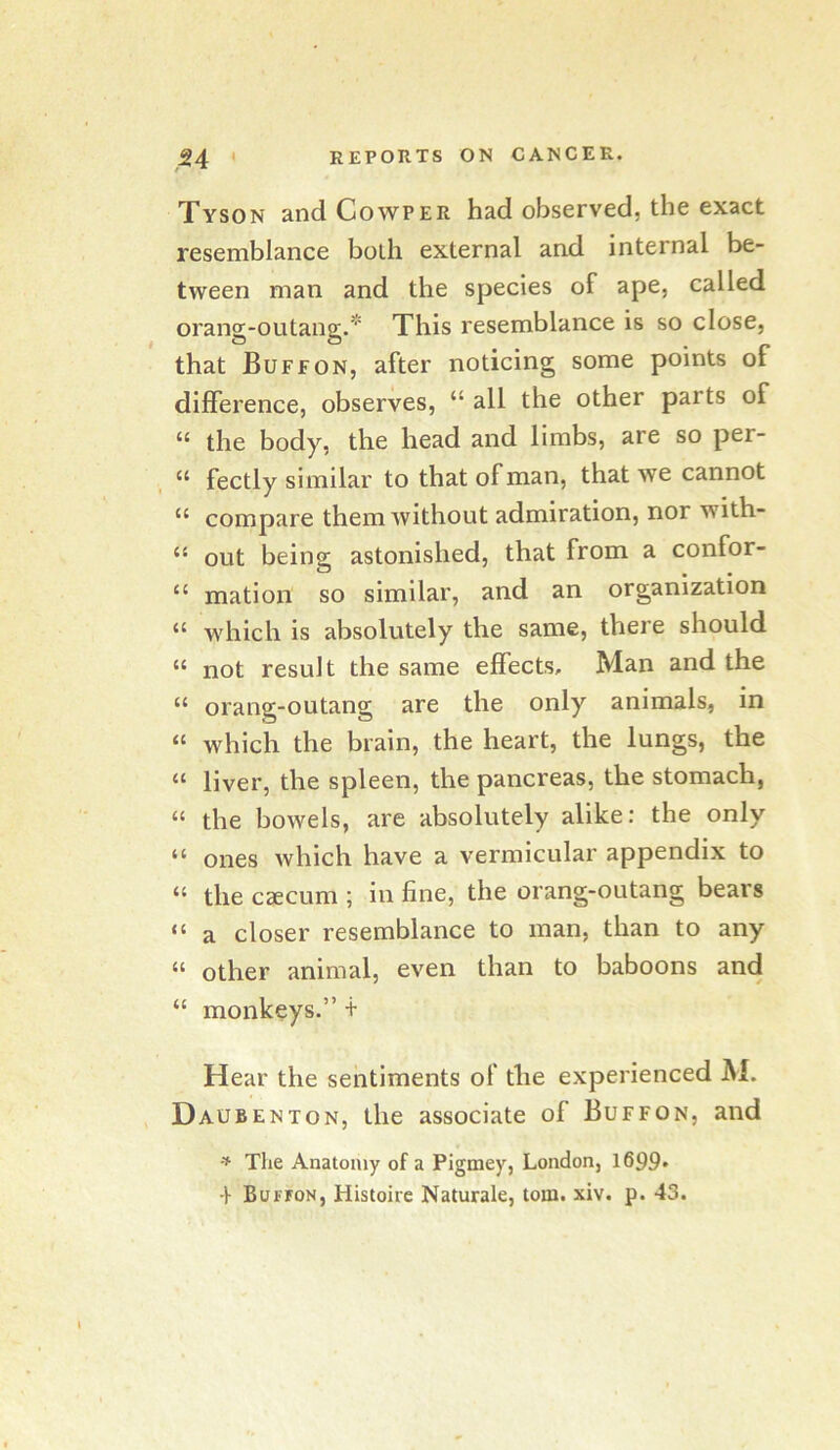 Tyson andCowPER had observed, the exact resemblance both external and internal be- tween man and the species of ape, called orang-outang.* This resemblance is so close, that Buffon, after noticing some points of difference, observes, “ all the other parts of “ the body, the head and limbs, are so per- “ fectly similar to that of man, that we cannot “ compare them without admiration, nor with- “ out being astonished, that from a confor- “ mation so similar, and an organization “ which is absolutely the same, there should “ not result the same effects, Man and the “ orang-outang are the only animals, in “ which the brain, the heart, the lungs, the “ liver, the spleen, the pancreas, the stomach, “ the bowels, are absolutely alike: the only “ ones which have a vermicular appendix to “ the caecum ; in fine, the orang-outang bears “ a closer resemblance to man, than to any “ other animal, even than to baboons and “ monkeys.” t Hear the sentiments of the experienced Al. Daubenton, the associate of Buffon, and The Anatomy of a Pigmey, London, 1699» •}■ Buffon, Histoire Naturale, tom. xiv. p. 43.