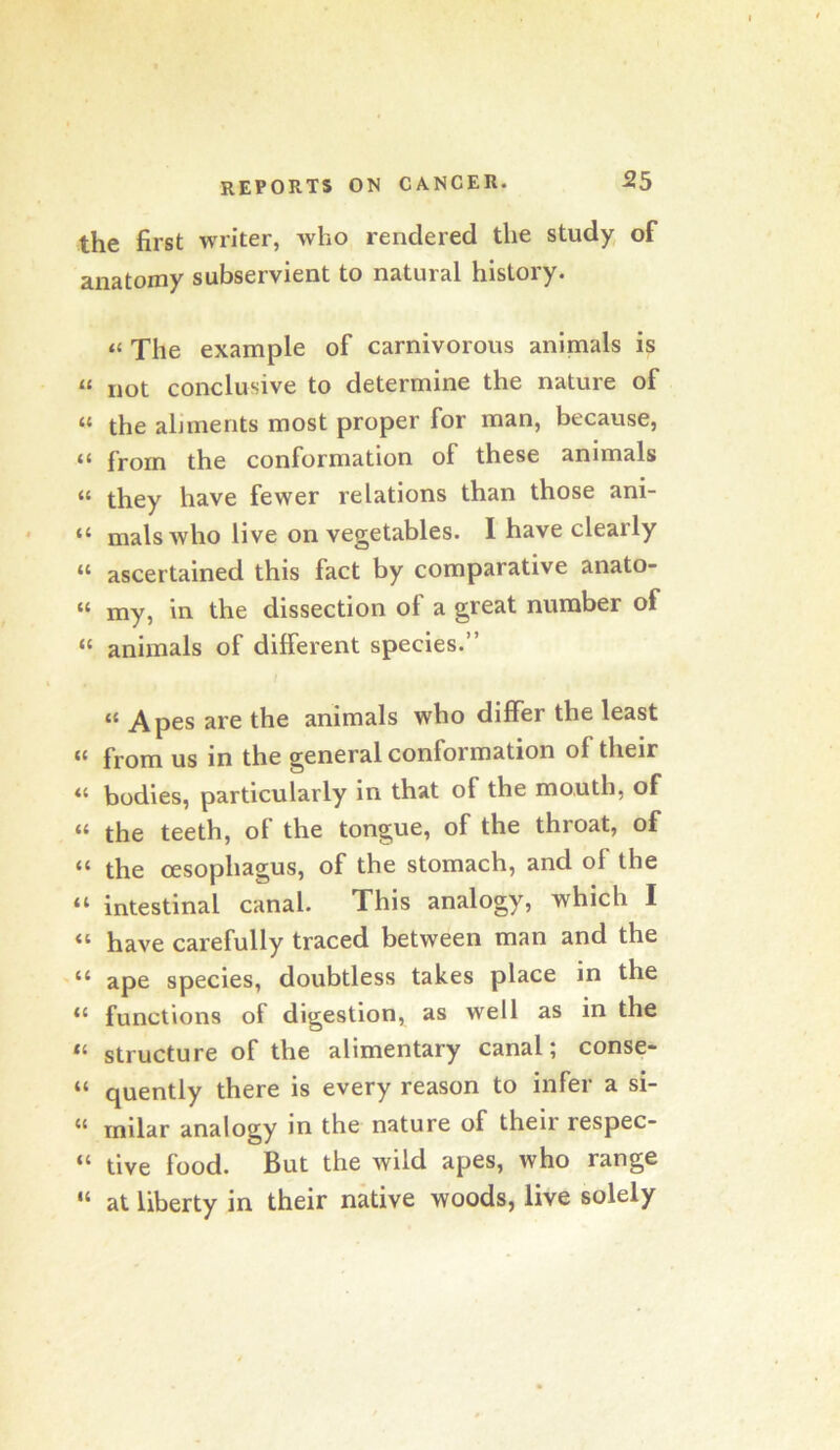 the first writer, who rendered the study, of anatomy subservient to natural history. “ The example of carnivorous animals is “ not conclusive to determine the nature of “ the aliments most proper for man, because, “ from the conformation of these animals “ they have fewer relations than those ani- “ mals who live on vegetables. I have clearly “ ascertained this fact by comparative anato- “ my, in the dissection of a great number of “ animals of different species.” “ Apes are the animals who differ the least « from us in the general conformation of their « bodies, particularly in that of the mouth, of “ the teeth, of the tongue, of the throat, of “ the oesophagus, of the stomach, and of the “ intestinal canal. This analogy, which I “ have carefully traced between man and the “ ape species, doubtless takes place in the “ functions of digestion, as well as in the “ structure of the alimentary canal; conse- “ quently there is every reason to infer a si- “ milar analogy in the nature of their respec- “ tive food. But the wild apes, who range “ at liberty in their native woods, live solely