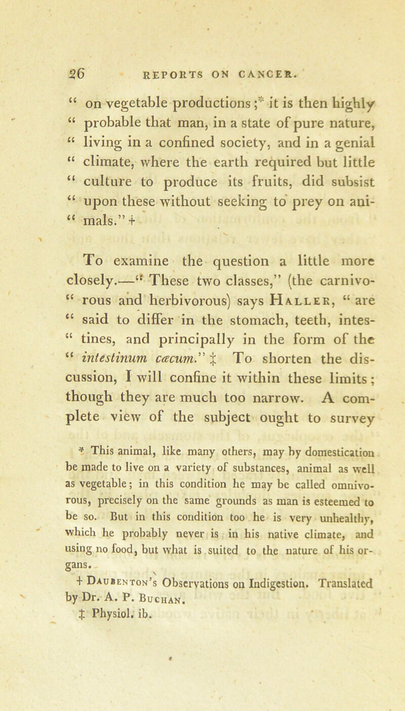 “ on vegetable productions f it is then highly “ probable that man, in a state of pure nature, “ living in a confined society, and in a genial “ climate, where the earth required but little “ culture to produce its fruits, did subsist “ upon these without seeking to* prey on ani- “ mals.” + To examine the question a little more closely.—These two classes,” (the carnivo- “ rous and herbivorous) says Haller, “ are “ said to differ in the stomach, teeth, intes- “ tines, and principally in the form of the “ intestinum cacum.” % To shorten the dis- cussion, I will confine it within these limits; though they are much too narrow. A com- plete view of the subject ought to survey * This animal, like many others, may by domestication be made to live on a variety of substances, animal as well as vegetable; in this condition he may be called omnivo- rous, precisely on the same grounds as man is esteemed to be so. But in this condition too he is very unhealthy, which he probably never is in his native climate, and using no food, but what is suited to the nature of his or- gans. \ + Daubenton’s Observations on Indigestion. Translated by Dr. A. P. Buchan. t Physiol, ib.