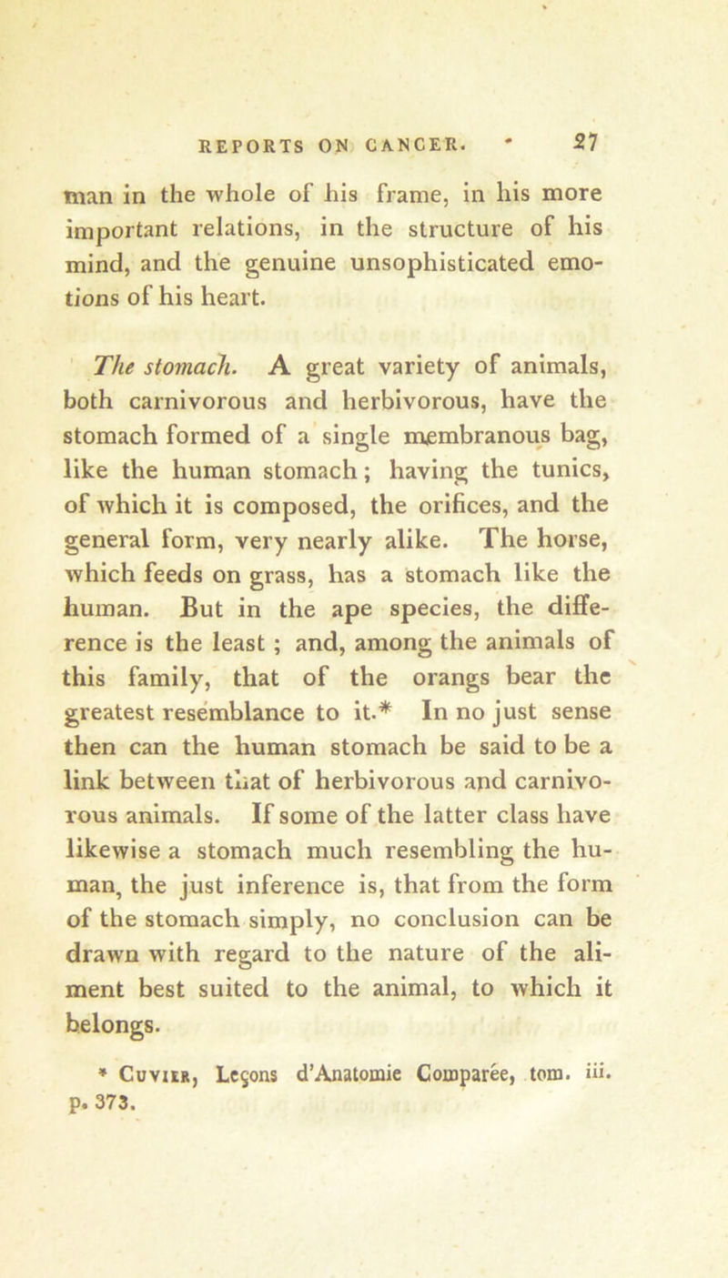 man in the whole of his frame, in his more important relations, in the structure of his mind, and the genuine unsophisticated emo- tions of his heart. ' The stomach. A great variety of animals, both carnivorous and herbivorous, have the stomach formed of a single membranous bag, like the human stomach; having the tunics, of which it is composed, the orifices, and the general form, very nearly alike. The horse, which feeds on grass, has a stomach like the human. But in the ape species, the diffe- rence is the least ; and, among the animals of this family, that of the orangs bear the greatest resemblance to it.* In no just sense then can the human stomach be said to be a link between that of herbivorous and carnivo- rous animals. If some of the latter class have likewise a stomach much resembling the hu- man, the just inference is, that from the form of the stomach simply, no conclusion can be drawn with regard to the nature of the ali- ment best suited to the animal, to which it belongs. ♦ Cuvier, Lc5ons d’Anatomie Comparee, tom. Hi. p. 373.
